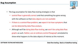 Bug Assumption
• The bug assumption for data-flow testing strategies is that
• control flow is generally correct and that something has gone wrong
with the software so that data objects are not available
• if there is a control-flow problem, we expect it to have symptoms that
can be detected by data-flow analysis.
• Although we'll be doing data-flow testing, we won't be using data flow
graphs as such. Rather, use an ordinary control flowgraph annotated to
show what happens to the data objects of interest at the moment.
 