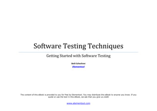  




                  Software Testing Techniques 
                               Getting Started with Software Testing 
                                                                   
                                                          Beth Schechner 
                                                           Elementool 

 

 

 




    The content of this eBook is provided to you for free by Elementool. You may distribute this eBook to anyone you know. If you
                                   quote or use the text in this eBook, we ask that you give us credit


                                                     www.elementool.com 
 