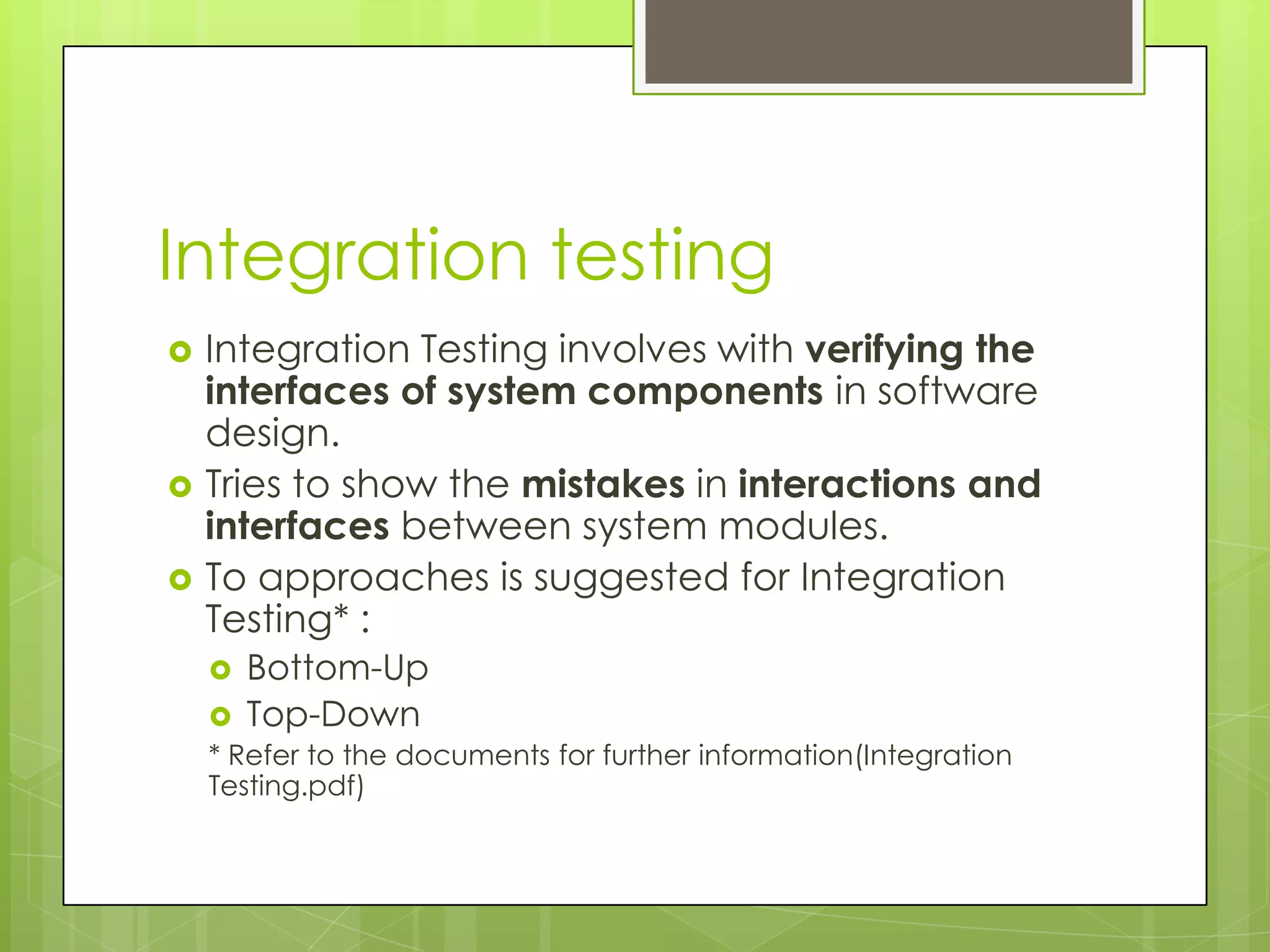 Integration testing  Integration Testing involves with verifying the interfaces of system components in software design.  Tries to show the mistakes in interactions and interfaces between system modules.  To approaches is suggested for Integration Testing* :  Bottom-Up  Top-Down * Refer to the documents for further information(Integration Testing.pdf) 