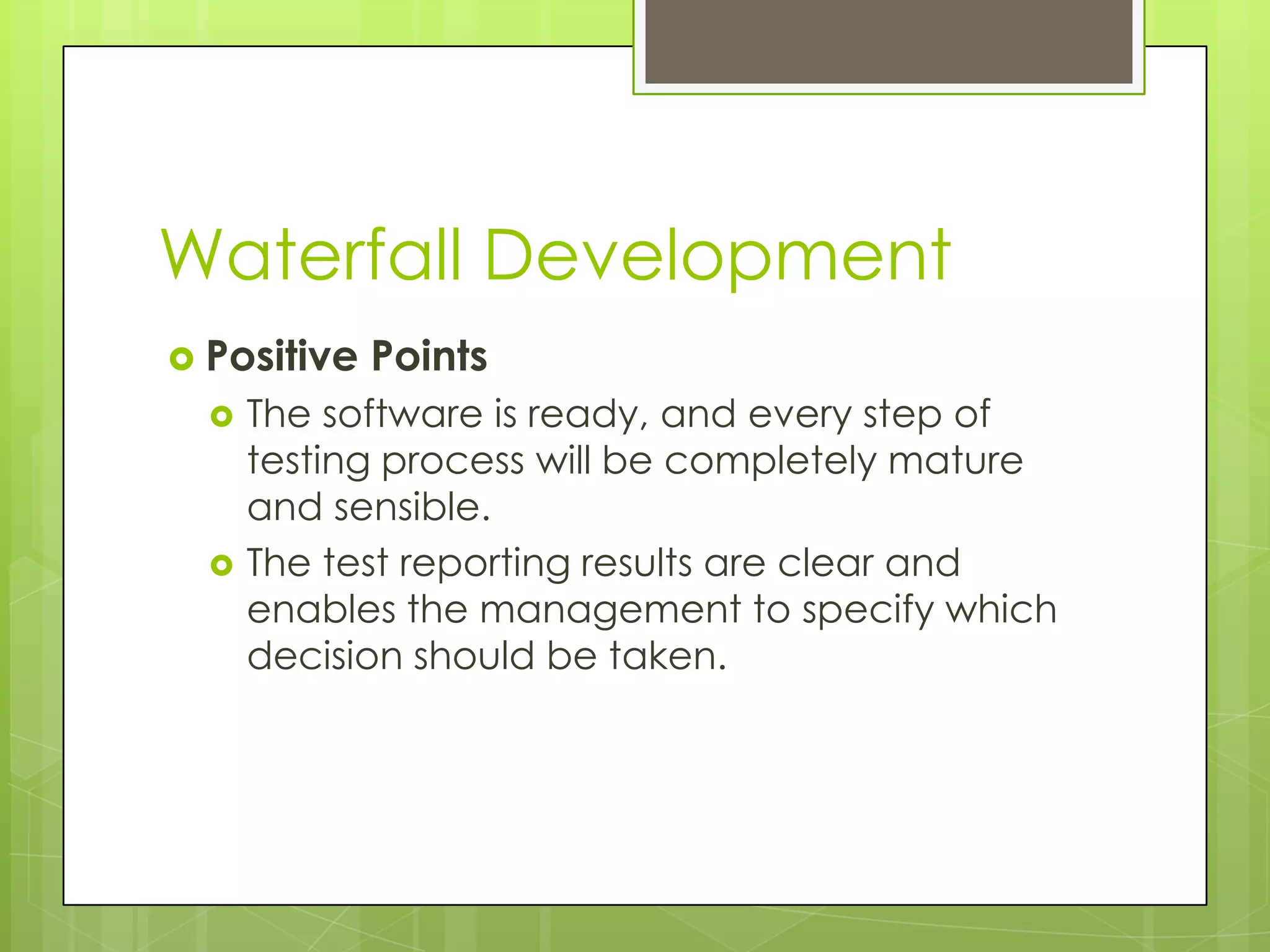 Waterfall Development  Positive Points  The software is ready, and every step of testing process will be completely mature and sensible.  The test reporting results are clear and enables the management to specify which decision should be taken. 