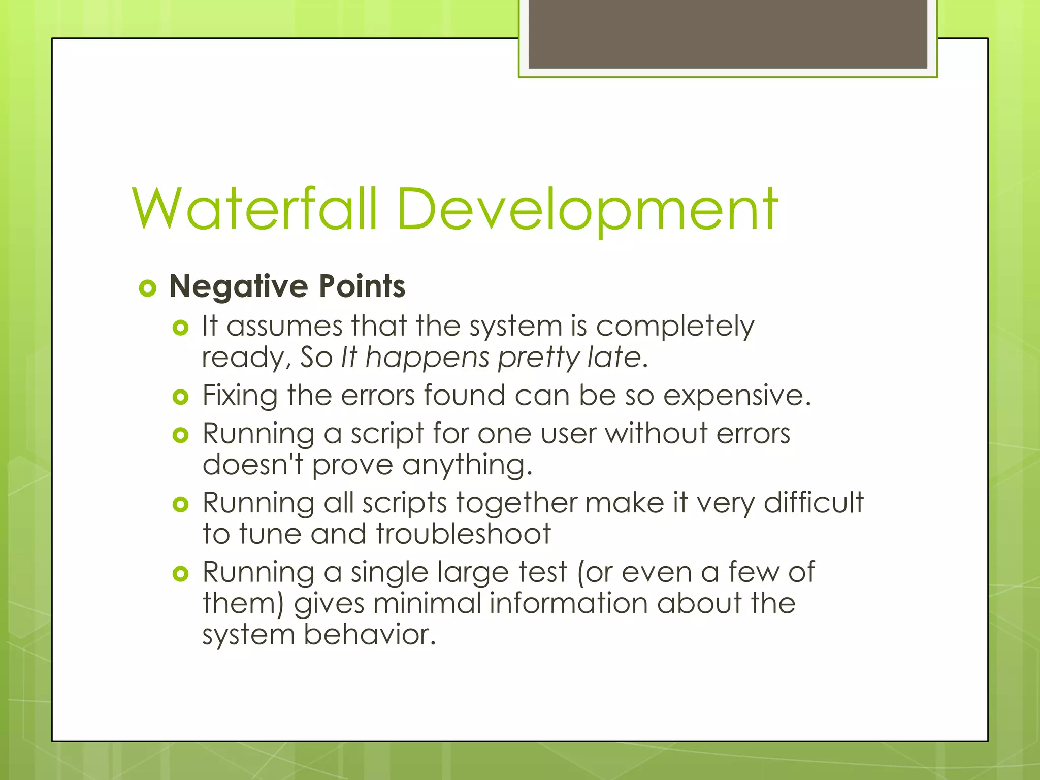 Waterfall Development  Negative Points  It assumes that the system is completely ready, So It happens pretty late.  Fixing the errors found can be so expensive.  Running a script for one user without errors doesn't prove anything.  Running all scripts together make it very difficult to tune and troubleshoot  Running a single large test (or even a few of them) gives minimal information about the system behavior. 
