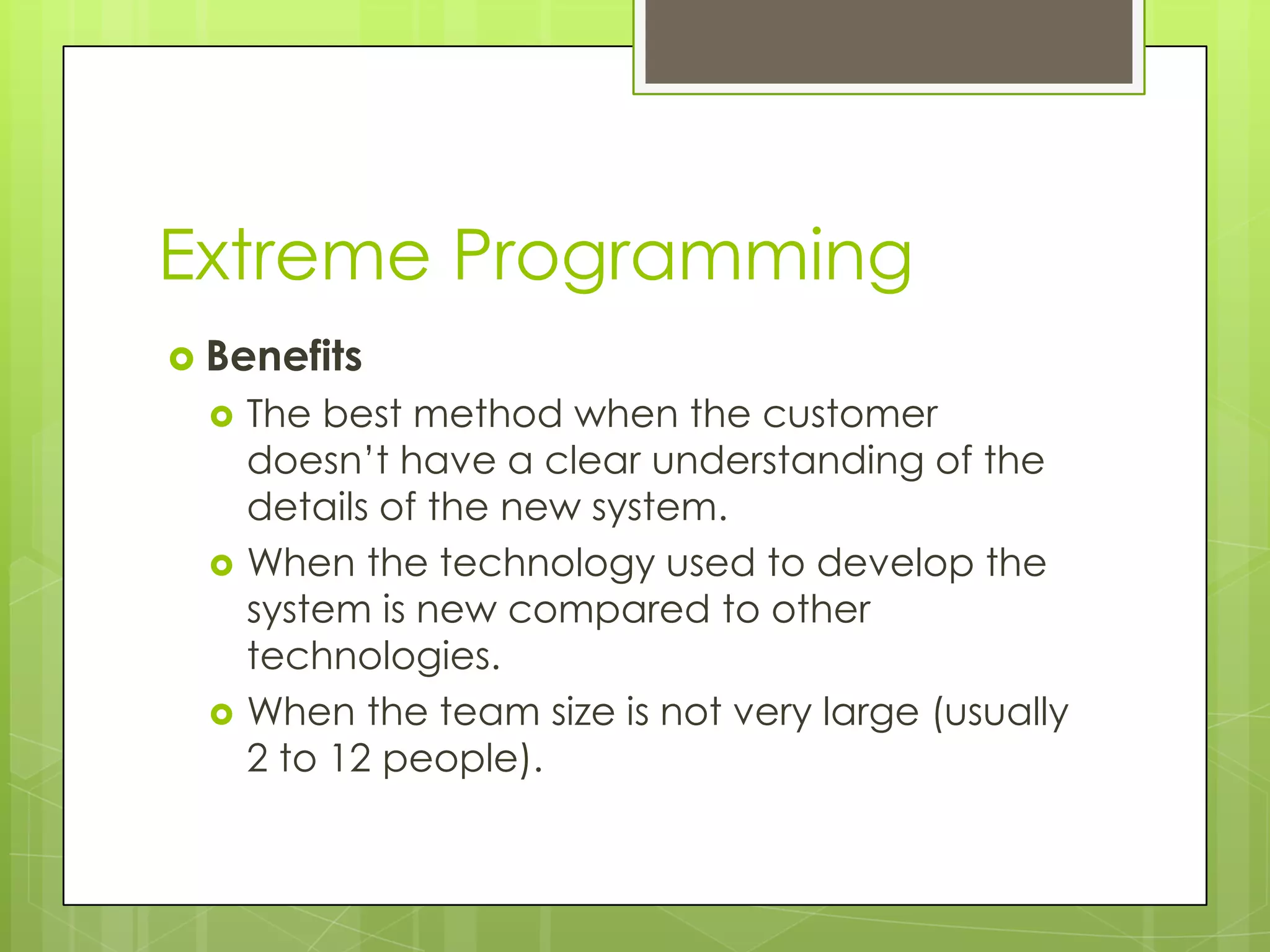 Extreme Programming  Benefits  The best method when the customer doesn’t have a clear understanding of the details of the new system.  When the technology used to develop the system is new compared to other technologies.  When the team size is not very large (usually 2 to 12 people). 