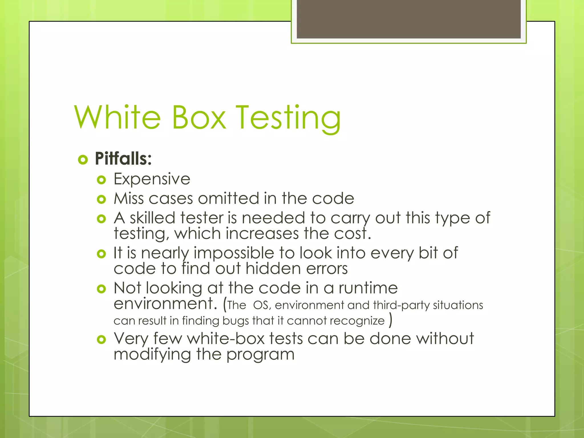White Box Testing  Pitfalls:  Expensive  Miss cases omitted in the code  A skilled tester is needed to carry out this type of testing, which increases the cost.  It is nearly impossible to look into every bit of code to find out hidden errors  Not looking at the code in a runtime environment. (The OS, environment and third-party situations can result in finding bugs that it cannot recognize )  Very few white-box tests can be done without modifying the program 