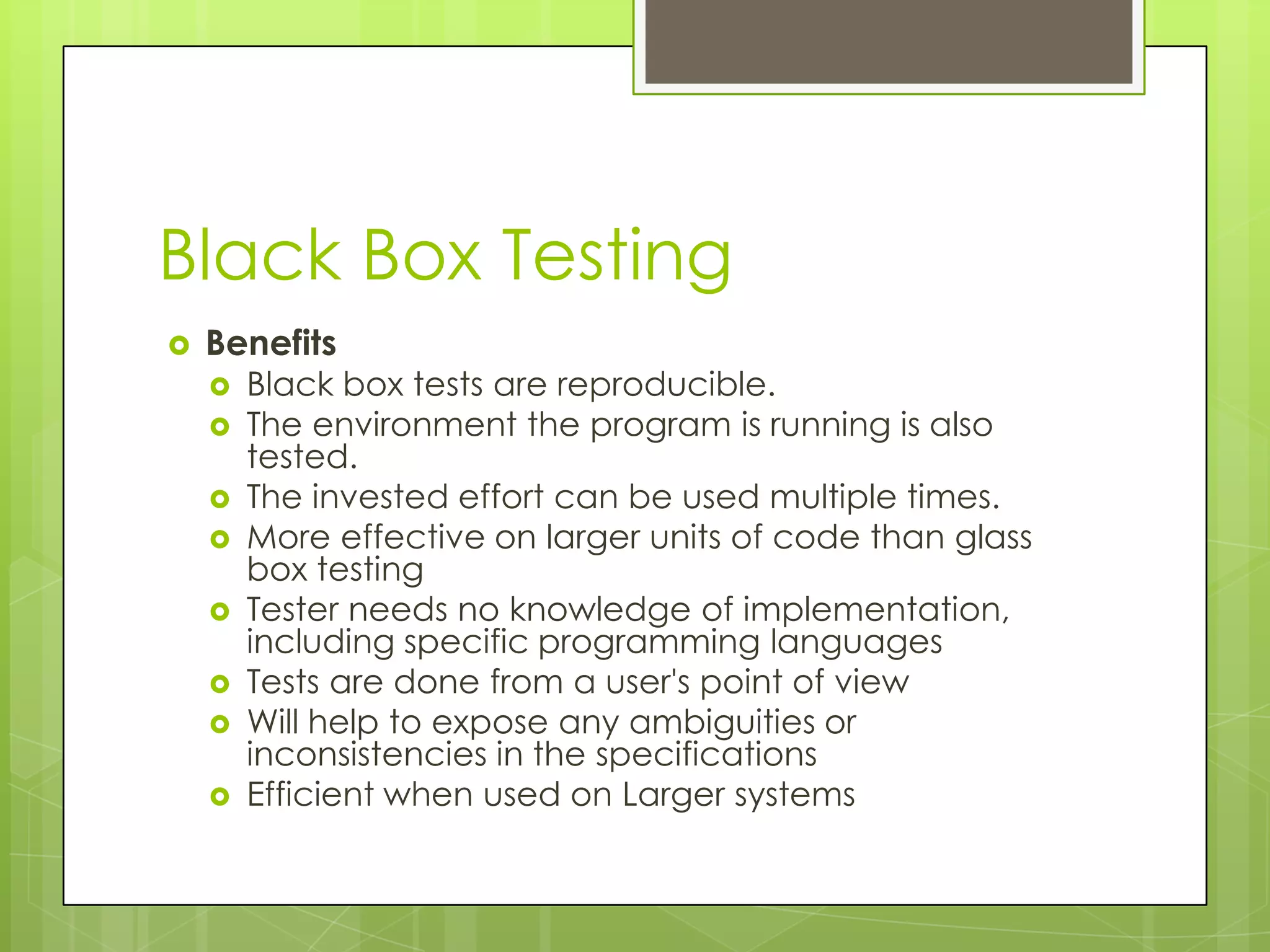 Black Box Testing  Benefits  Black box tests are reproducible.  The environment the program is running is also tested.  The invested effort can be used multiple times.  More effective on larger units of code than glass box testing  Tester needs no knowledge of implementation, including specific programming languages  Tests are done from a user's point of view  Will help to expose any ambiguities or inconsistencies in the specifications  Efficient when used on Larger systems 
