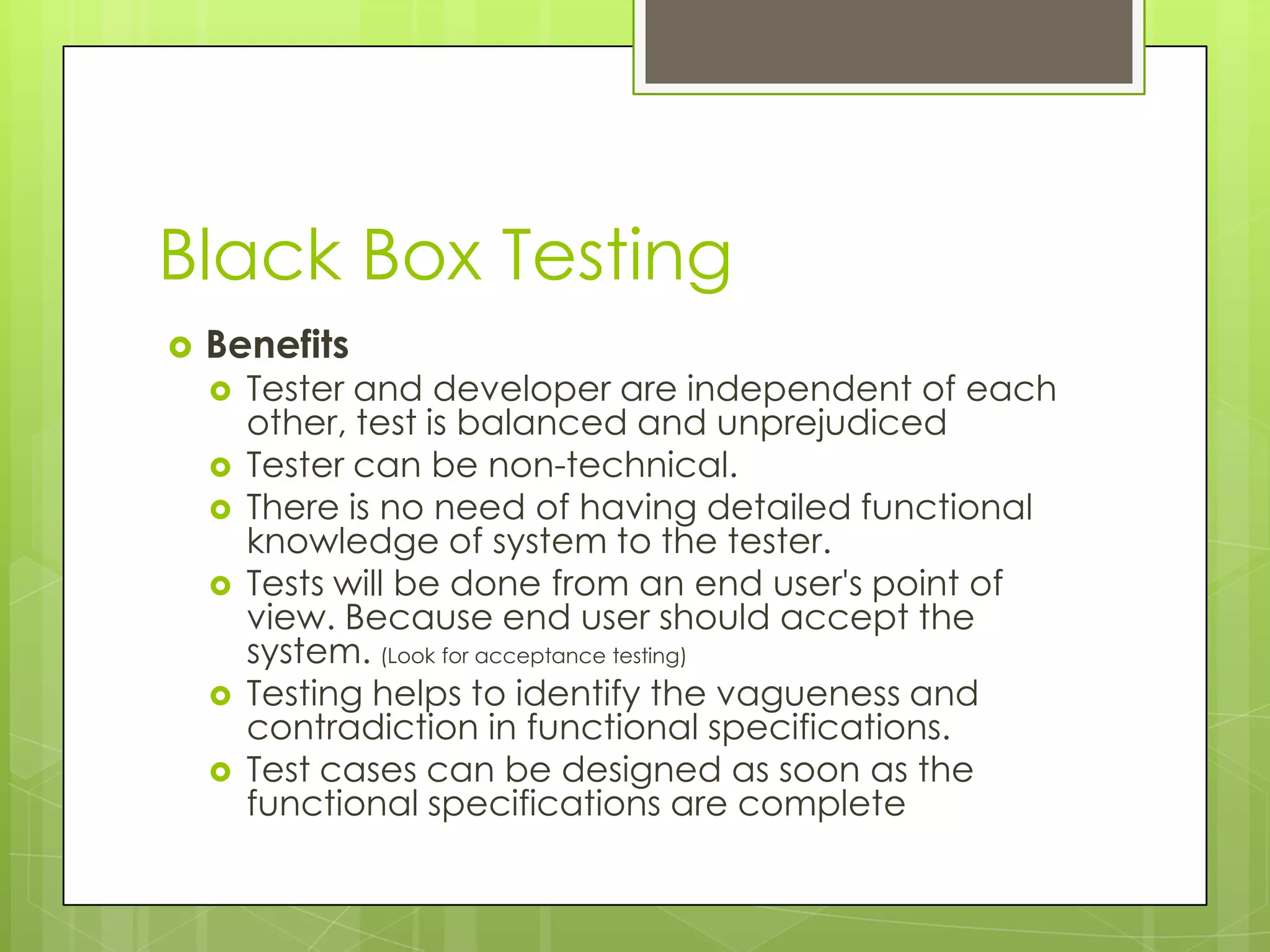 Black Box Testing  Benefits  Tester and developer are independent of each other, test is balanced and unprejudiced  Tester can be non-technical.  There is no need of having detailed functional knowledge of system to the tester.  Tests will be done from an end user's point of view. Because end user should accept the system. (Look for acceptance testing)  Testing helps to identify the vagueness and contradiction in functional specifications.  Test cases can be designed as soon as the functional specifications are complete 