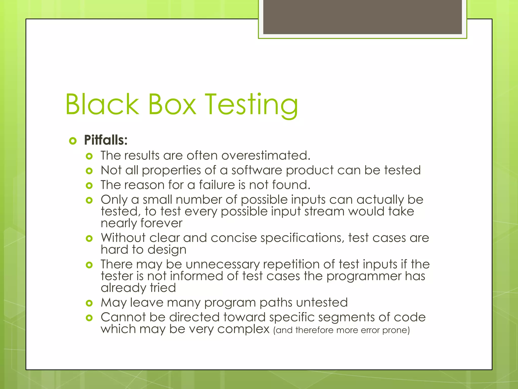 Black Box Testing  Pitfalls:  The results are often overestimated.  Not all properties of a software product can be tested  The reason for a failure is not found.  Only a small number of possible inputs can actually be tested, to test every possible input stream would take nearly forever  Without clear and concise specifications, test cases are hard to design  There may be unnecessary repetition of test inputs if the tester is not informed of test cases the programmer has already tried  May leave many program paths untested  Cannot be directed toward specific segments of code which may be very complex (and therefore more error prone) 