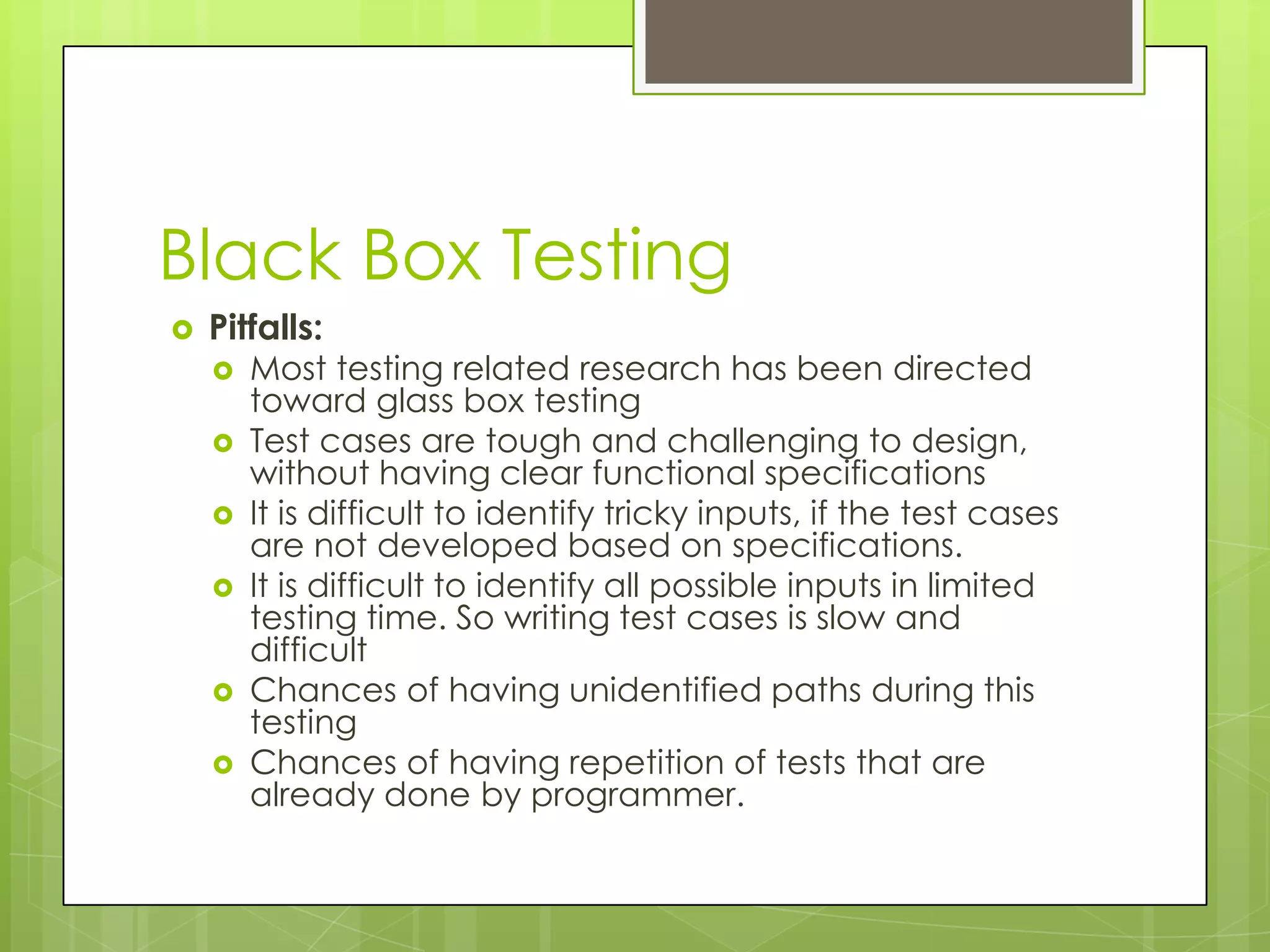 Black Box Testing  Pitfalls:  Most testing related research has been directed toward glass box testing  Test cases are tough and challenging to design, without having clear functional specifications  It is difficult to identify tricky inputs, if the test cases are not developed based on specifications.  It is difficult to identify all possible inputs in limited testing time. So writing test cases is slow and difficult  Chances of having unidentified paths during this testing  Chances of having repetition of tests that are already done by programmer. 