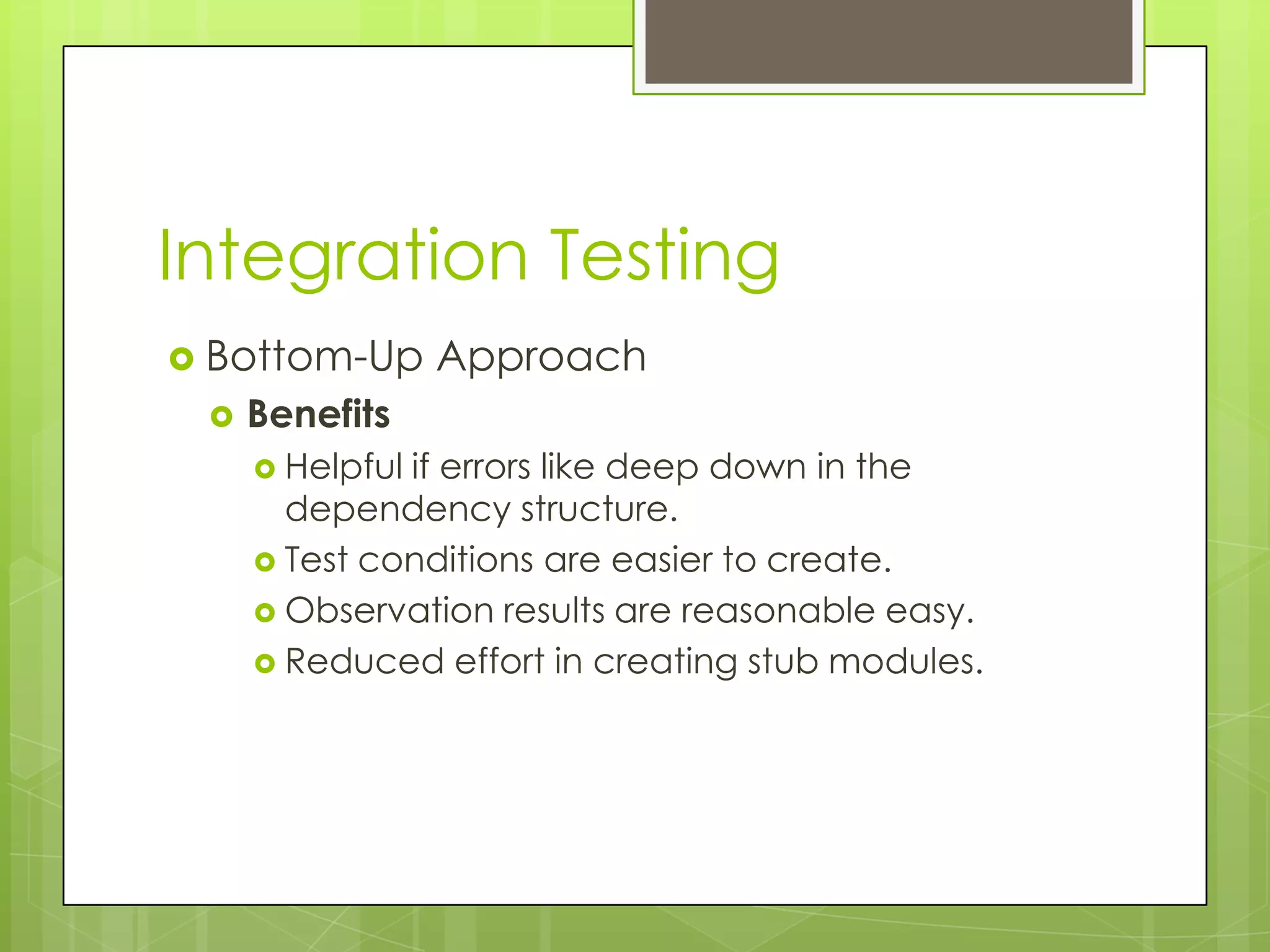 Integration Testing  Bottom-Up Approach  Benefits  Helpfulif errors like deep down in the dependency structure.  Test conditions are easier to create.  Observation results are reasonable easy.  Reduced effort in creating stub modules. 