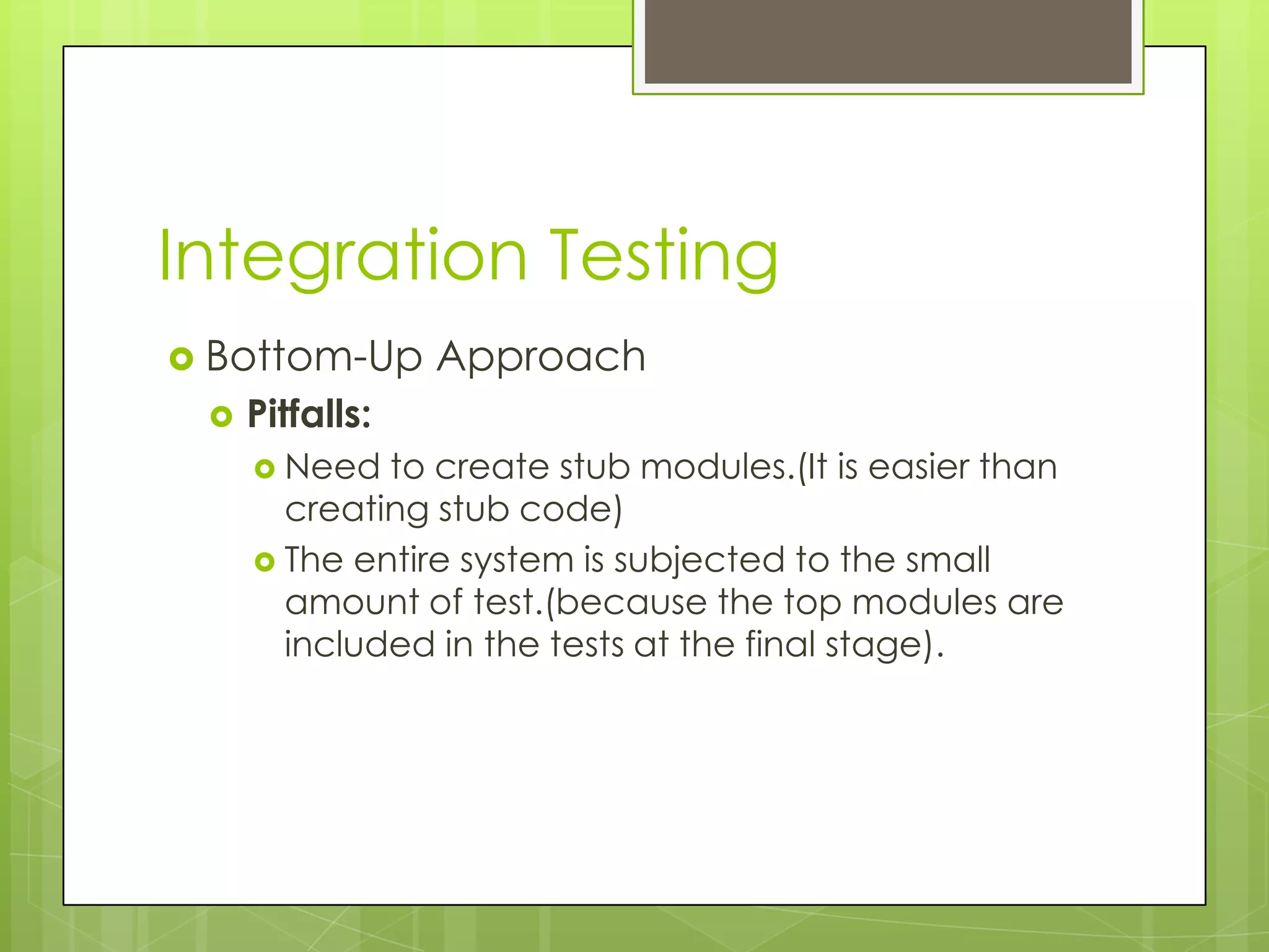Integration Testing  Bottom-Up Approach  Pitfalls:  Need to create stub modules.(It is easier than creating stub code)  The entire system is subjected to the small amount of test.(because the top modules are included in the tests at the final stage). 