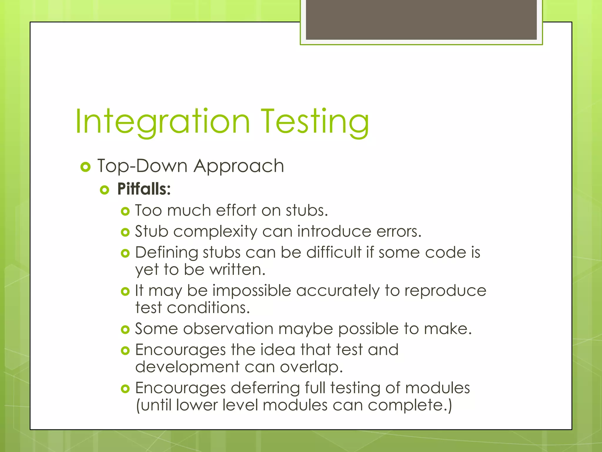 Integration Testing  Top-Down Approach  Pitfalls:  Too much effort on stubs.  Stub complexity can introduce errors.  Defining stubs can be difficult if some code is yet to be written.  It may be impossible accurately to reproduce test conditions.  Some observation maybe possible to make.  Encourages the idea that test and development can overlap.  Encourages deferring full testing of modules (until lower level modules can complete.) 