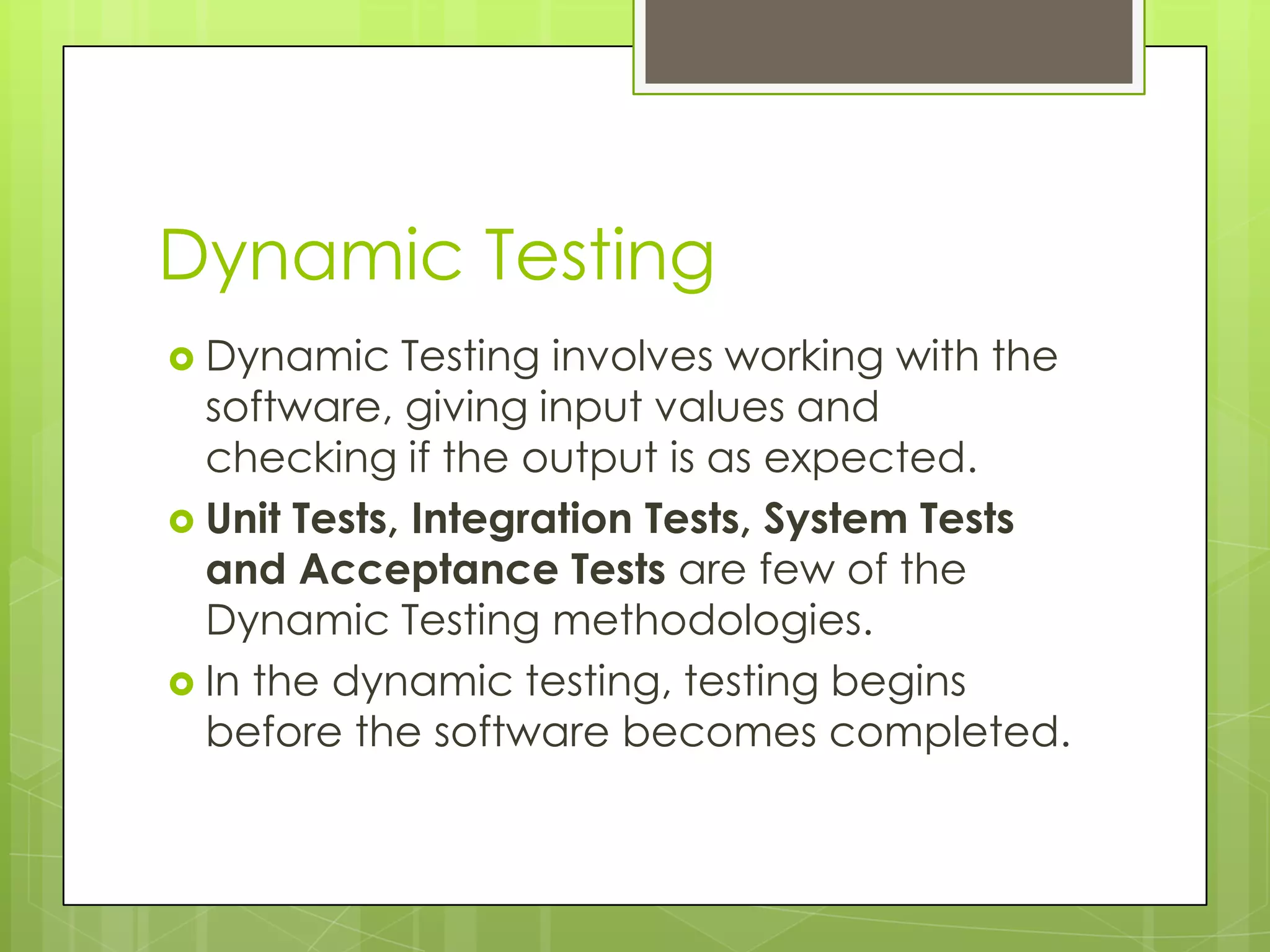 Dynamic Testing  Dynamic Testing involves working with the software, giving input values and checking if the output is as expected.  Unit Tests, Integration Tests, System Tests and Acceptance Tests are few of the Dynamic Testing methodologies.  In the dynamic testing, testing begins before the software becomes completed. 