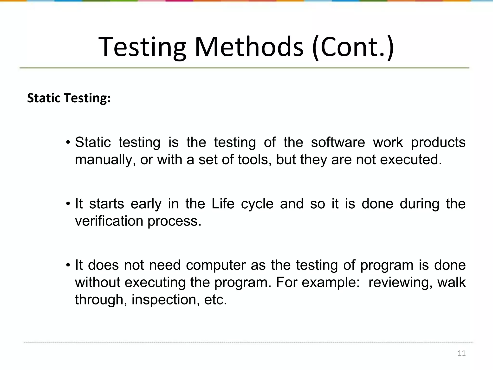 Testing Methods (Cont.)
Static Testing:
• Static testing is the testing of the software work products
manually, or with a set of tools, but they are not executed.
• It starts early in the Life cycle and so it is done during the
verification process.
• It does not need computer as the testing of program is done
without executing the program. For example: reviewing, walk
through, inspection, etc.

11

 