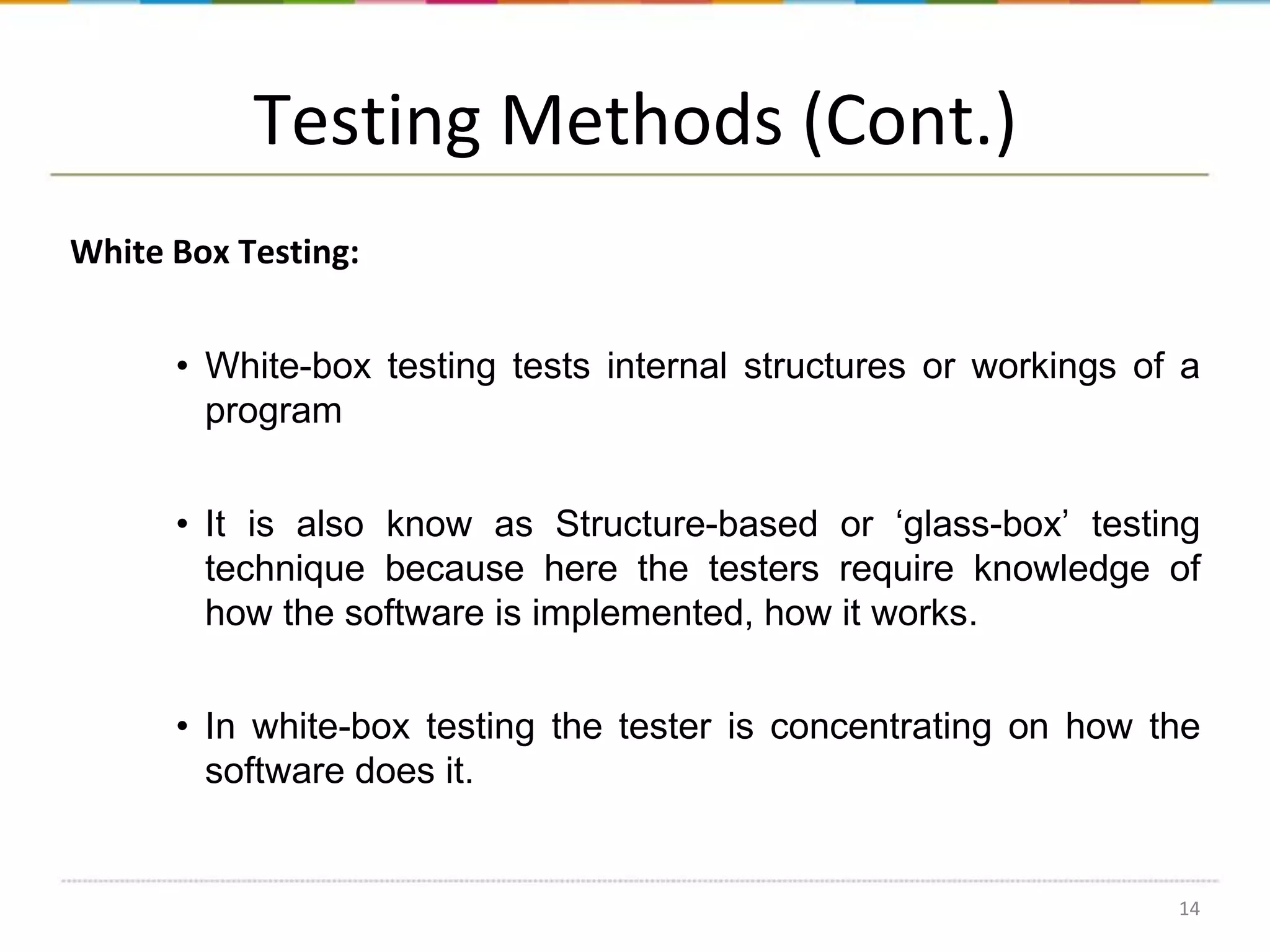 Testing Methods (Cont.)
White Box Testing:
• White-box testing tests internal structures or workings of a
program
• It is also know as Structure-based or ‘glass-box’ testing
technique because here the testers require knowledge of
how the software is implemented, how it works.
• In white-box testing the tester is concentrating on how the
software does it.

14

 