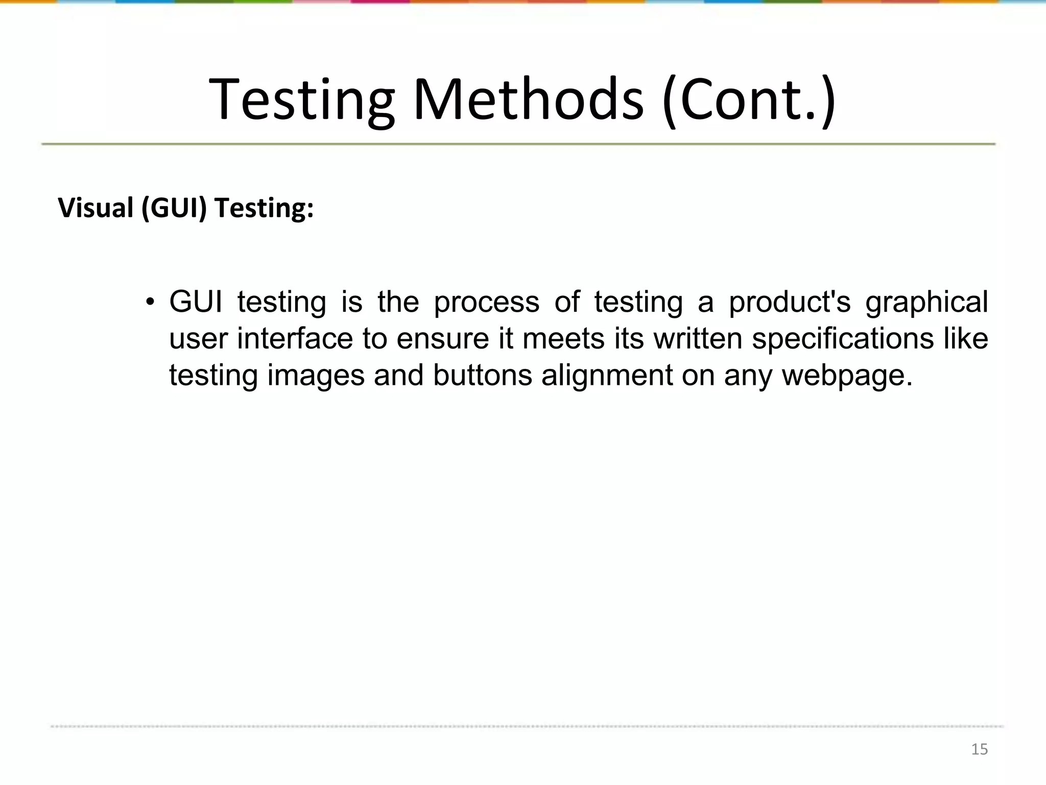 Testing Methods (Cont.)
Visual (GUI) Testing:
• GUI testing is the process of testing a product's graphical
user interface to ensure it meets its written specifications like
testing images and buttons alignment on any webpage.

15

 