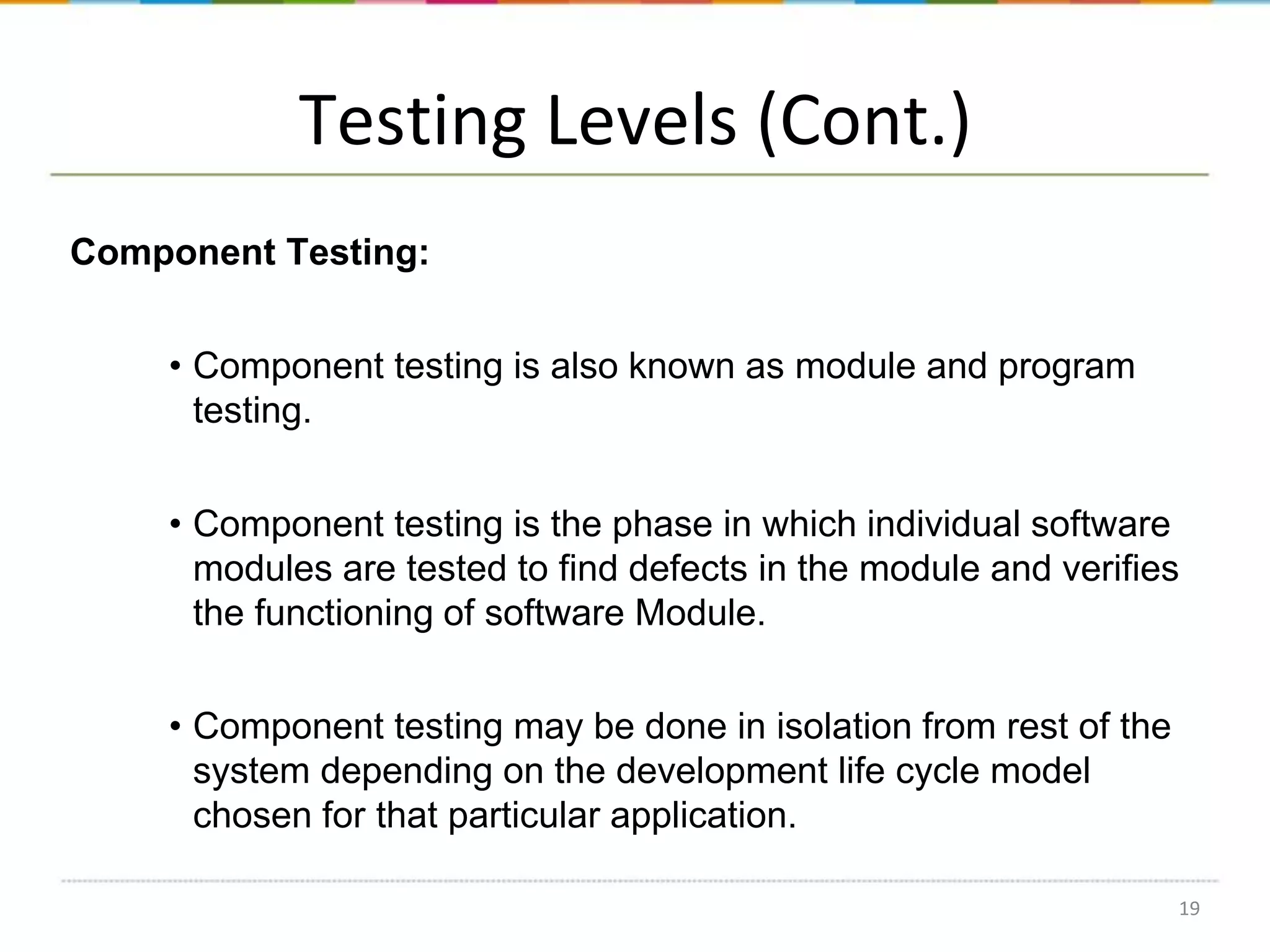 Testing Levels (Cont.)
Component Testing:
• Component testing is also known as module and program
testing.
• Component testing is the phase in which individual software
modules are tested to find defects in the module and verifies
the functioning of software Module.
• Component testing may be done in isolation from rest of the
system depending on the development life cycle model
chosen for that particular application.
19

 