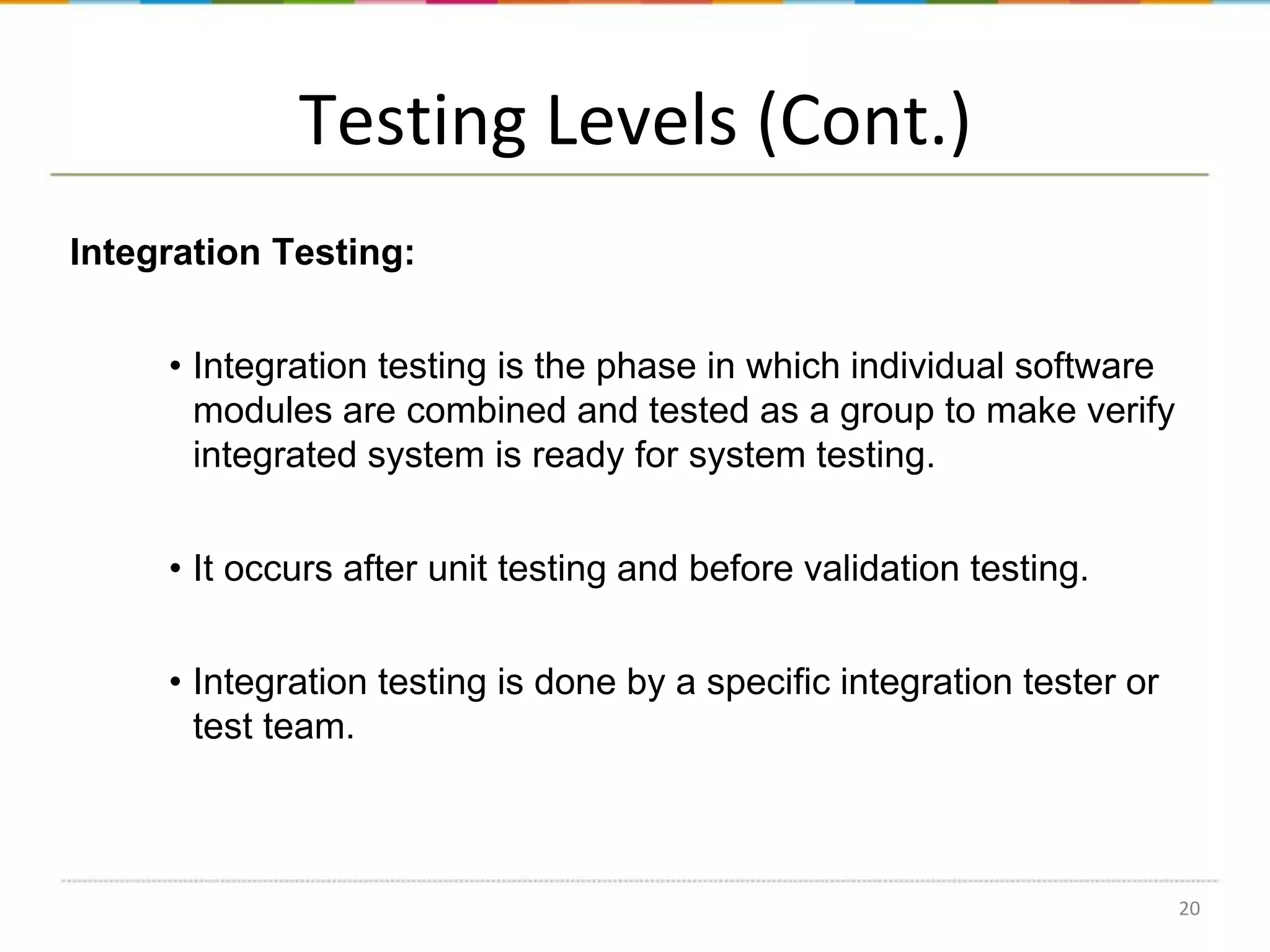 Testing Levels (Cont.)
Integration Testing:
• Integration testing is the phase in which individual software
modules are combined and tested as a group to make verify
integrated system is ready for system testing.
• It occurs after unit testing and before validation testing.
• Integration testing is done by a specific integration tester or
test team.

20

 