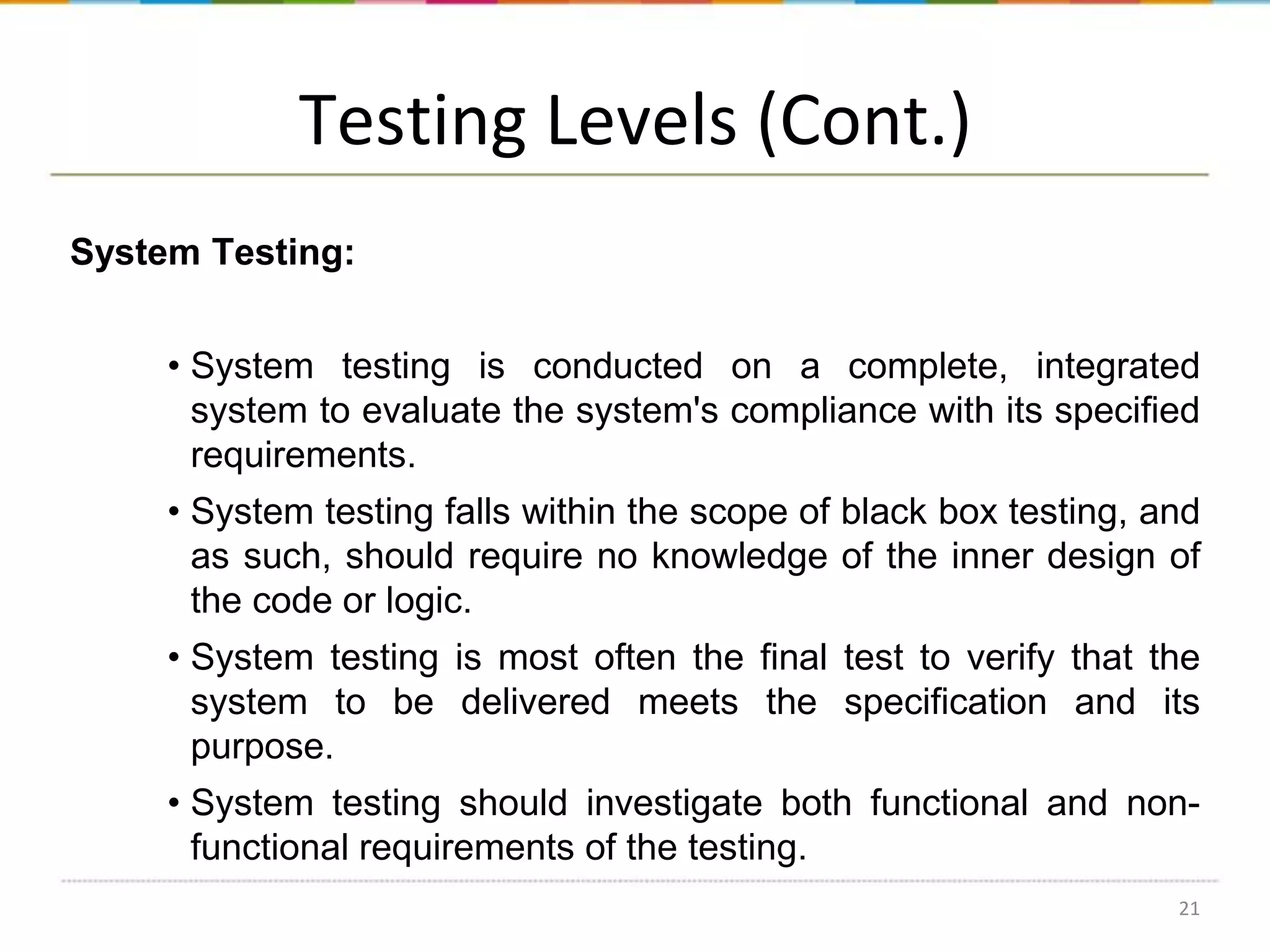 Testing Levels (Cont.)
System Testing:
• System testing is conducted on a complete, integrated
system to evaluate the system's compliance with its specified
requirements.
• System testing falls within the scope of black box testing, and
as such, should require no knowledge of the inner design of
the code or logic.
• System testing is most often the final test to verify that the
system to be delivered meets the specification and its
purpose.

• System testing should investigate both functional and nonfunctional requirements of the testing.
21

 