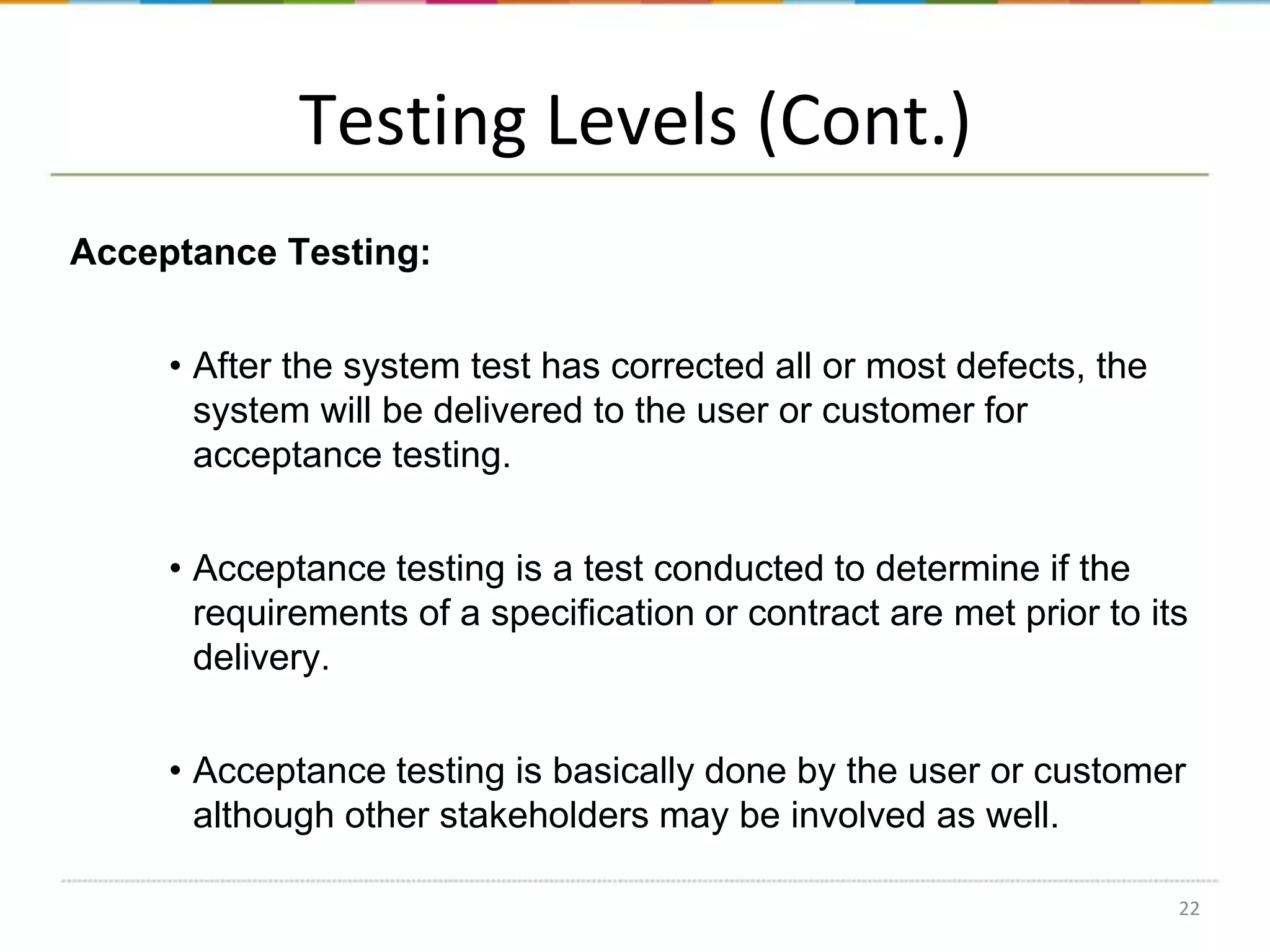 Testing Levels (Cont.)
Acceptance Testing:
• After the system test has corrected all or most defects, the
system will be delivered to the user or customer for
acceptance testing.
• Acceptance testing is a test conducted to determine if the
requirements of a specification or contract are met prior to its
delivery.
• Acceptance testing is basically done by the user or customer
although other stakeholders may be involved as well.
22

 