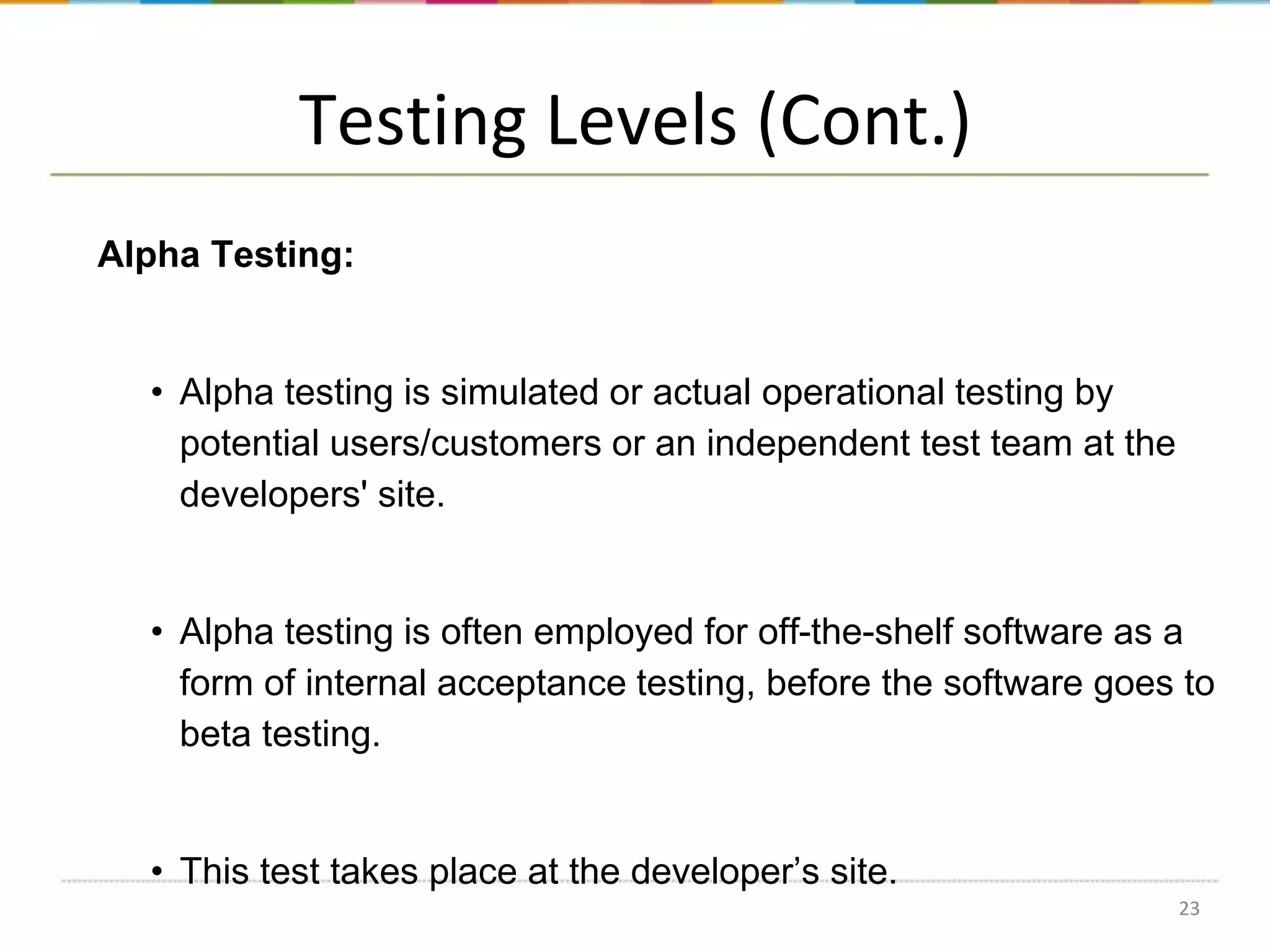 Testing Levels (Cont.)
Alpha Testing:

• Alpha testing is simulated or actual operational testing by
potential users/customers or an independent test team at the
developers' site.

• Alpha testing is often employed for off-the-shelf software as a
form of internal acceptance testing, before the software goes to
beta testing.

• This test takes place at the developer’s site.
23

 