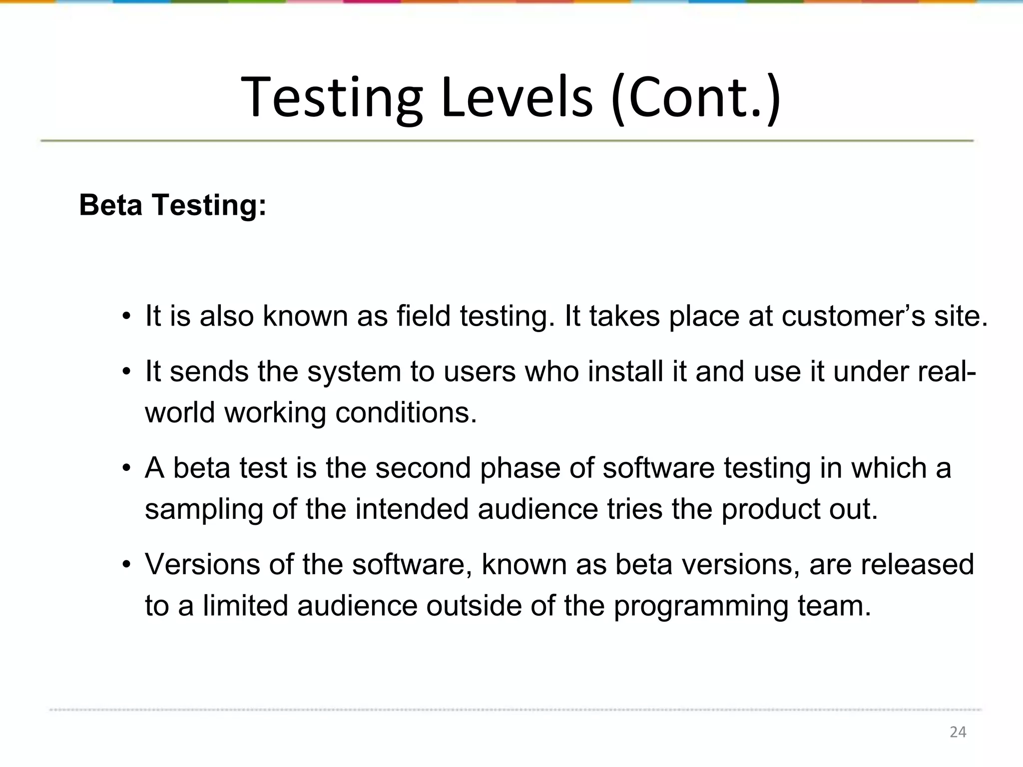 Testing Levels (Cont.)
Beta Testing:

• It is also known as field testing. It takes place at customer’s site.

• It sends the system to users who install it and use it under realworld working conditions.
• A beta test is the second phase of software testing in which a
sampling of the intended audience tries the product out.
• Versions of the software, known as beta versions, are released
to a limited audience outside of the programming team.

24

 