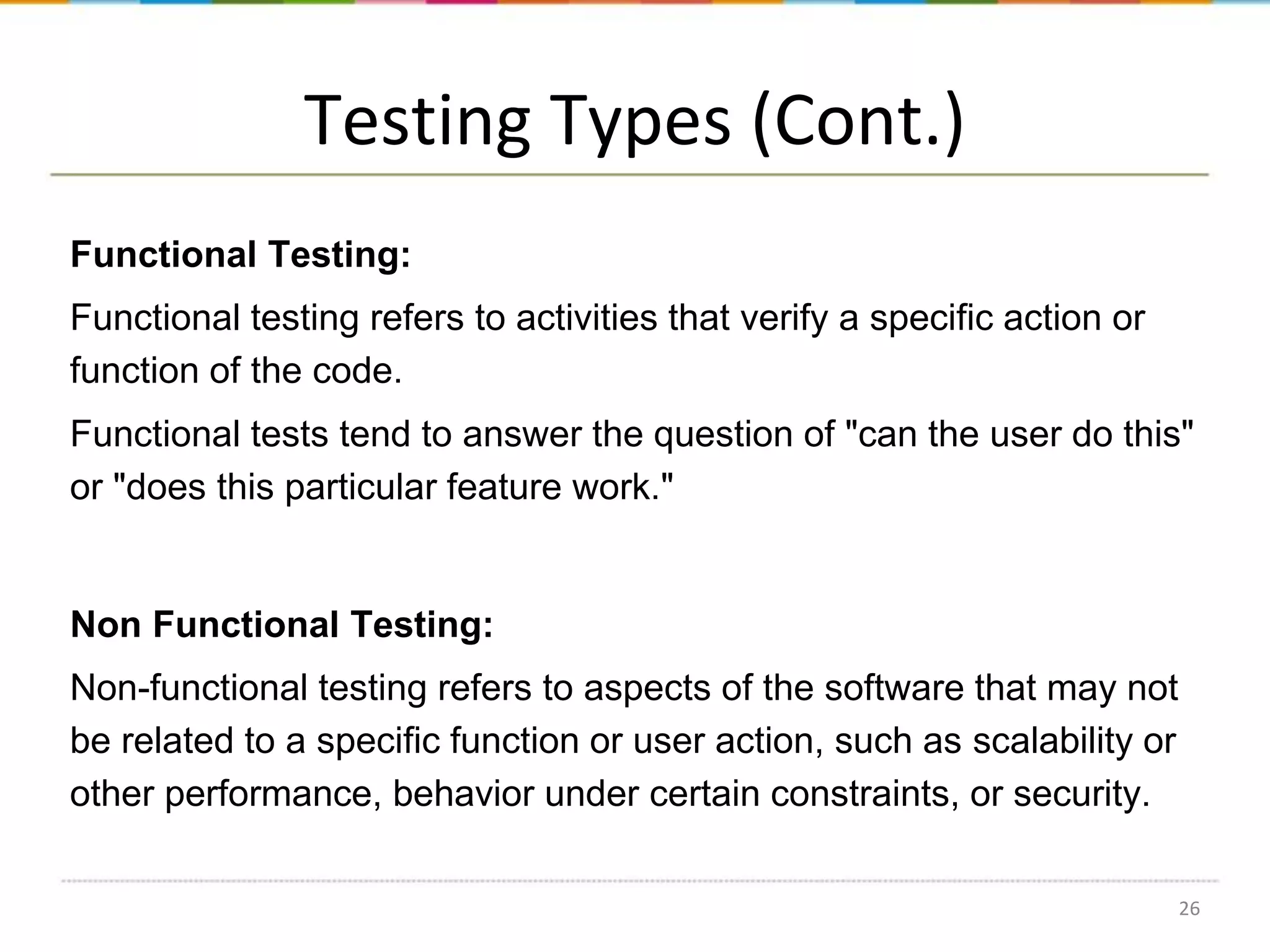 Testing Types (Cont.)
Functional Testing:
Functional testing refers to activities that verify a specific action or
function of the code.

Functional tests tend to answer the question of "can the user do this"
or "does this particular feature work."

Non Functional Testing:
Non-functional testing refers to aspects of the software that may not
be related to a specific function or user action, such as scalability or
other performance, behavior under certain constraints, or security.
26

 