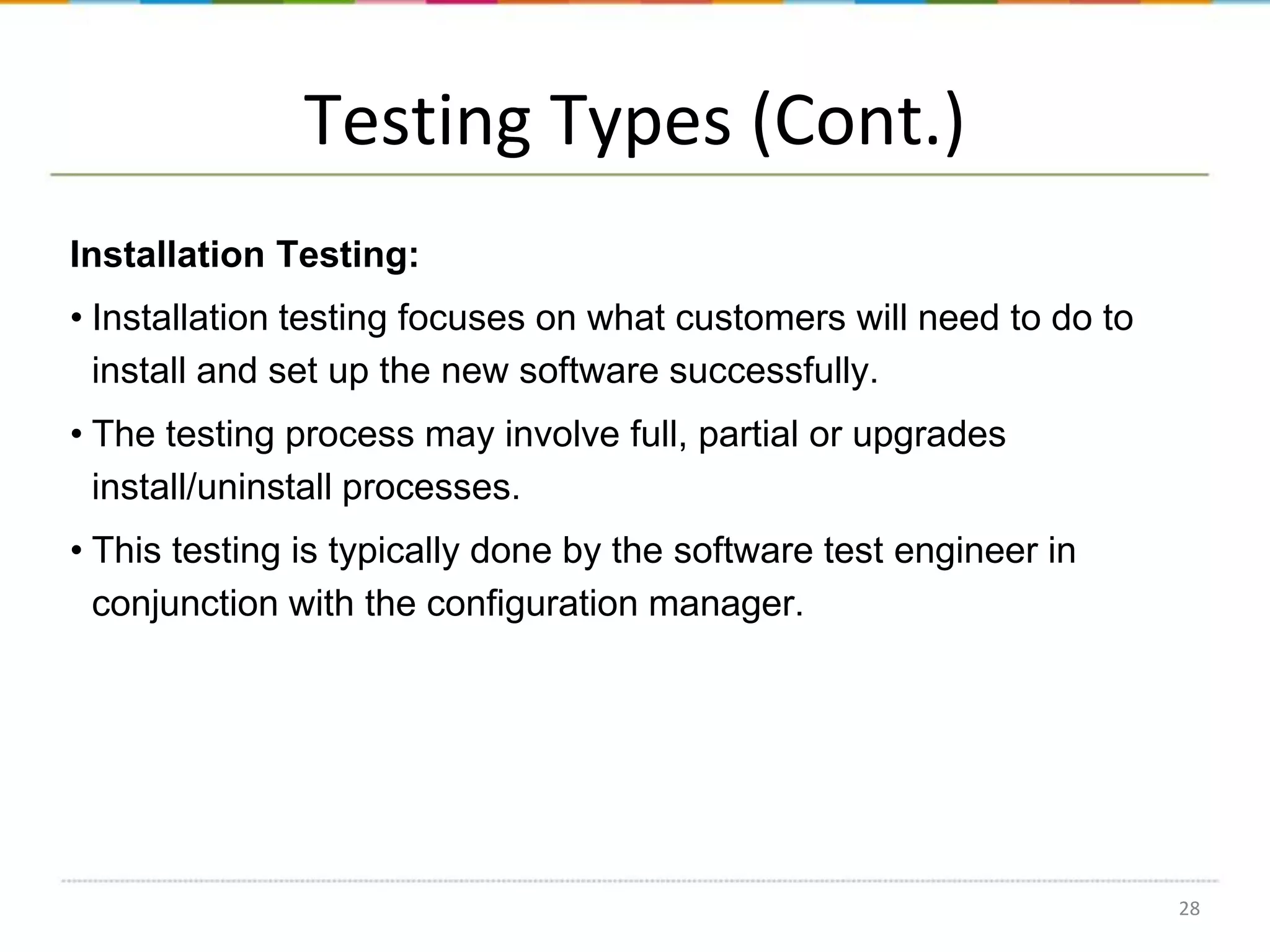 Testing Types (Cont.)
Installation Testing:
• Installation testing focuses on what customers will need to do to
install and set up the new software successfully.

• The testing process may involve full, partial or upgrades
install/uninstall processes.
• This testing is typically done by the software test engineer in
conjunction with the configuration manager.

28

 
