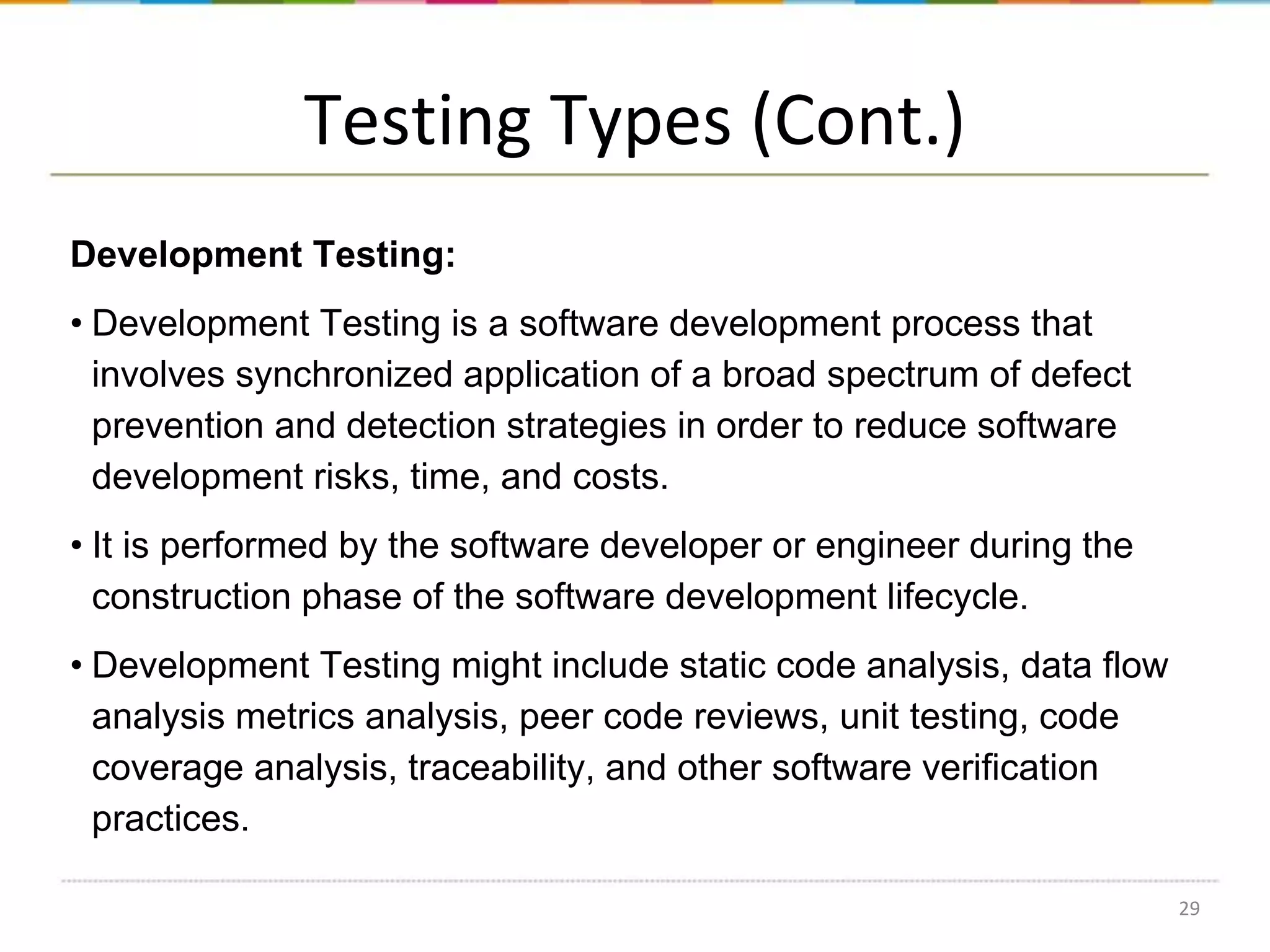 Testing Types (Cont.)
Development Testing:
• Development Testing is a software development process that
involves synchronized application of a broad spectrum of defect
prevention and detection strategies in order to reduce software
development risks, time, and costs.
• It is performed by the software developer or engineer during the
construction phase of the software development lifecycle.
• Development Testing might include static code analysis, data flow
analysis metrics analysis, peer code reviews, unit testing, code
coverage analysis, traceability, and other software verification
practices.
29

 