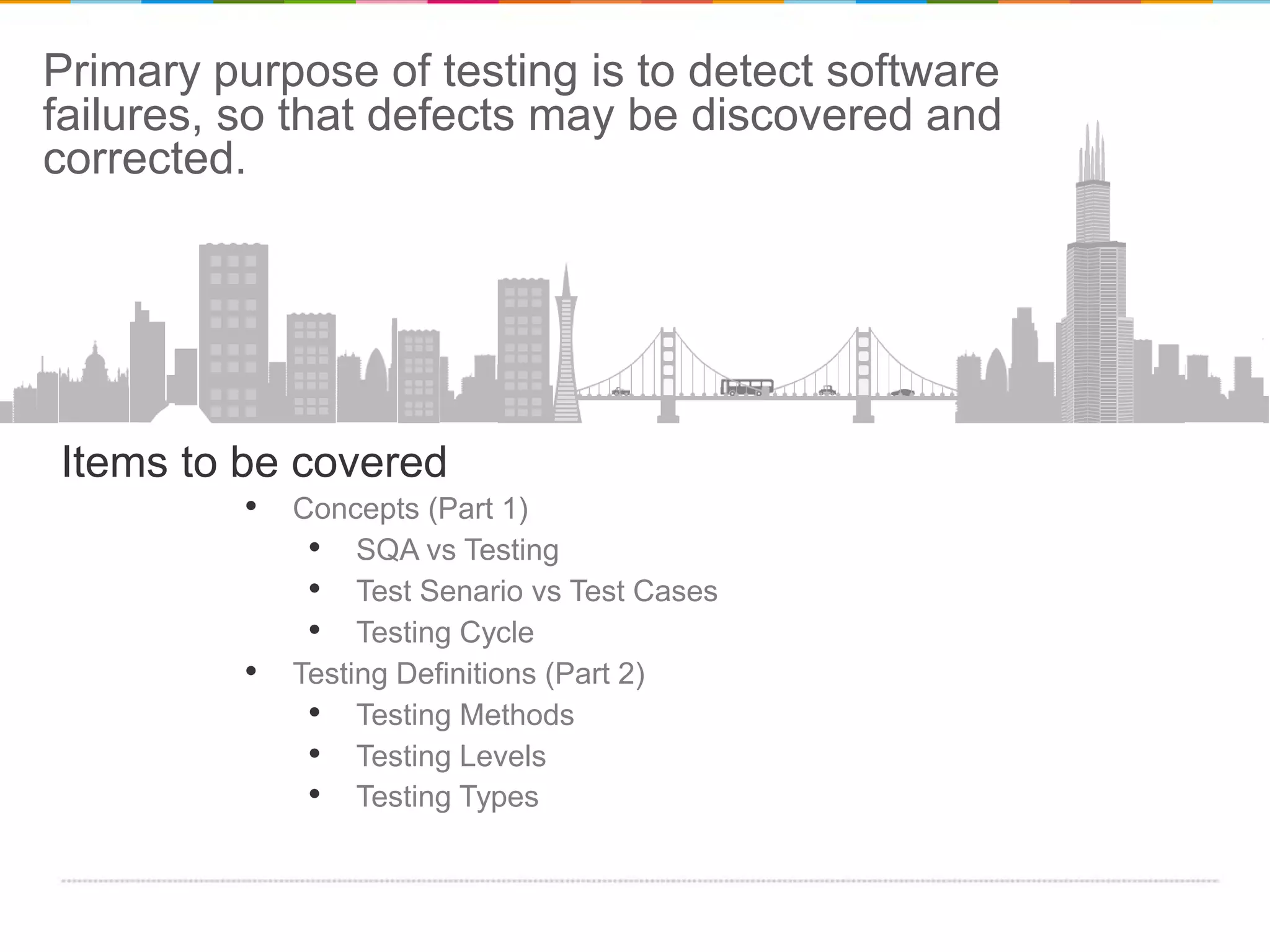 Primary purpose of testing is to detect software
failures, so that defects may be discovered and
corrected.

Items to be covered

• Concepts (Part 1)
• SQA vs Testing
• Test Senario vs Test Cases
• Testing Cycle
• Testing Definitions (Part 2)
• Testing Methods
• Testing Levels
• Testing Types

 