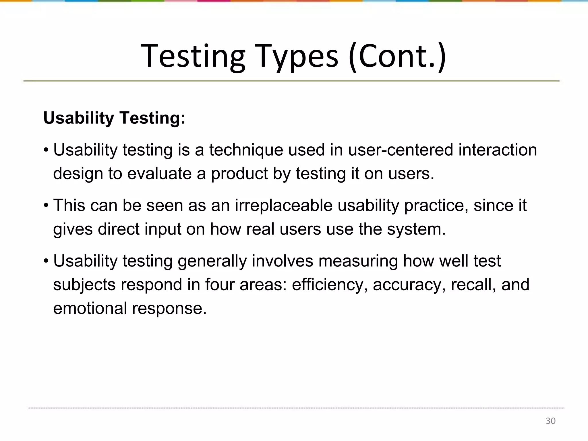 Testing Types (Cont.)
Usability Testing:
• Usability testing is a technique used in user-centered interaction
design to evaluate a product by testing it on users.

• This can be seen as an irreplaceable usability practice, since it
gives direct input on how real users use the system.
• Usability testing generally involves measuring how well test
subjects respond in four areas: efficiency, accuracy, recall, and
emotional response.

30

 