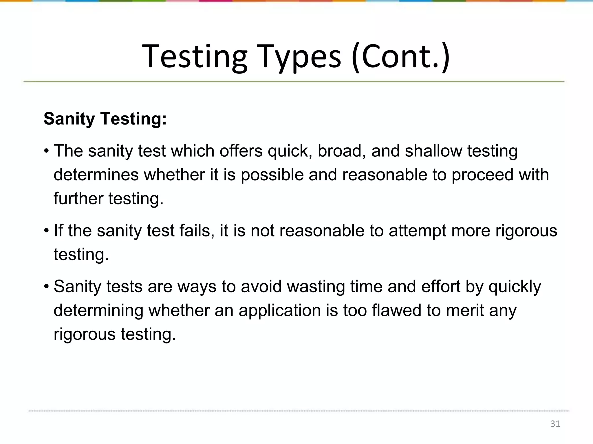 Testing Types (Cont.)
Sanity Testing:
• The sanity test which offers quick, broad, and shallow testing
determines whether it is possible and reasonable to proceed with
further testing.
• If the sanity test fails, it is not reasonable to attempt more rigorous
testing.

• Sanity tests are ways to avoid wasting time and effort by quickly
determining whether an application is too flawed to merit any
rigorous testing.

31

 