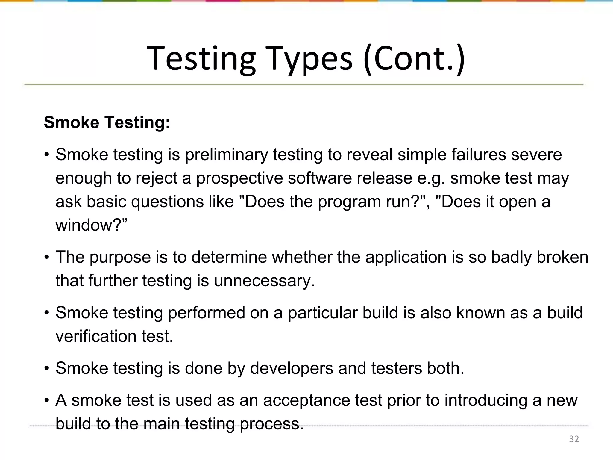 Testing Types (Cont.)
Smoke Testing:
• Smoke testing is preliminary testing to reveal simple failures severe
enough to reject a prospective software release e.g. smoke test may
ask basic questions like "Does the program run?", "Does it open a
window?”
• The purpose is to determine whether the application is so badly broken
that further testing is unnecessary.
• Smoke testing performed on a particular build is also known as a build
verification test.
• Smoke testing is done by developers and testers both.
• A smoke test is used as an acceptance test prior to introducing a new
build to the main testing process.
32

 