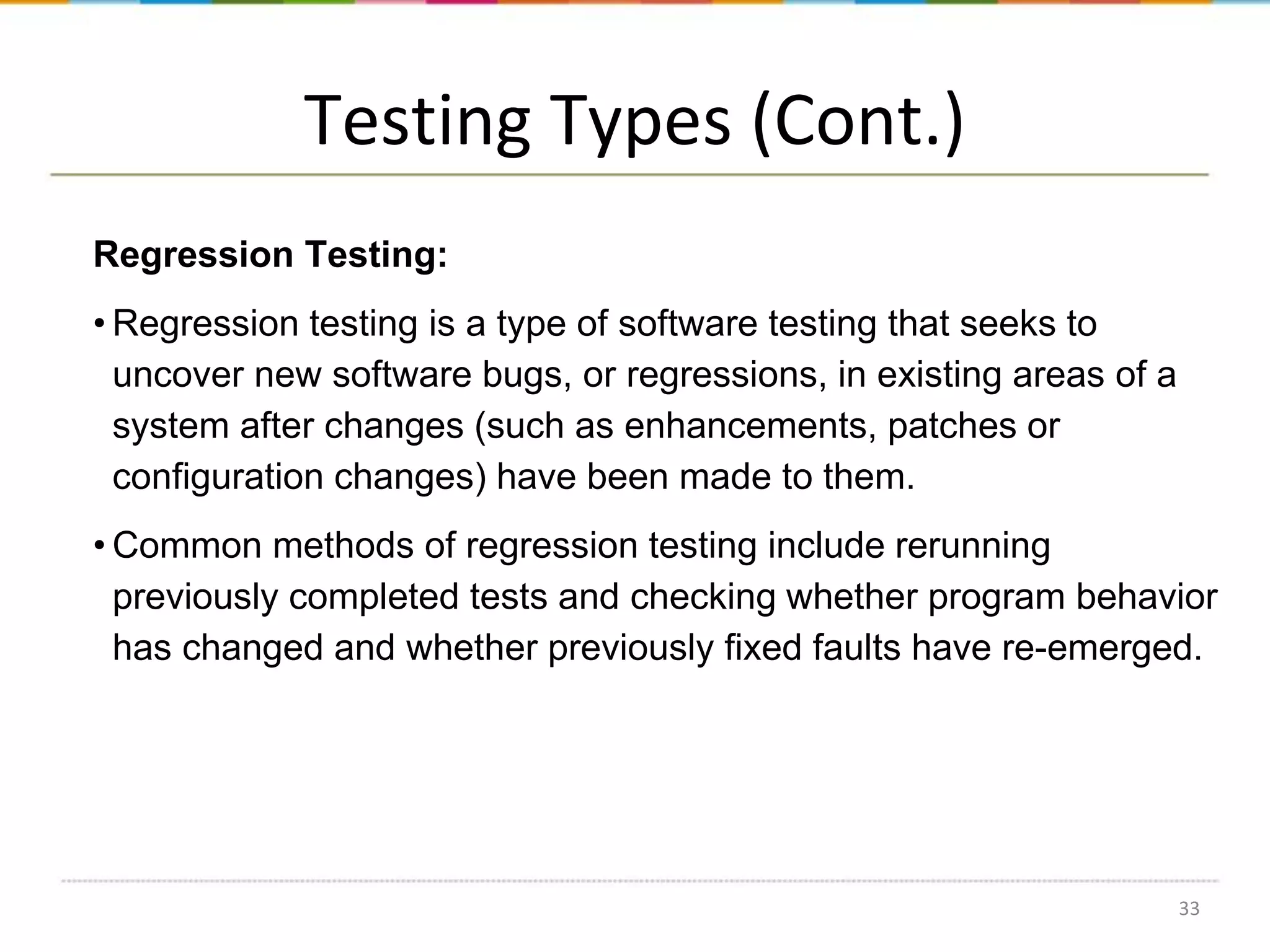 Testing Types (Cont.)
Regression Testing:
• Regression testing is a type of software testing that seeks to
uncover new software bugs, or regressions, in existing areas of a
system after changes (such as enhancements, patches or
configuration changes) have been made to them.
• Common methods of regression testing include rerunning
previously completed tests and checking whether program behavior
has changed and whether previously fixed faults have re-emerged.

33

 