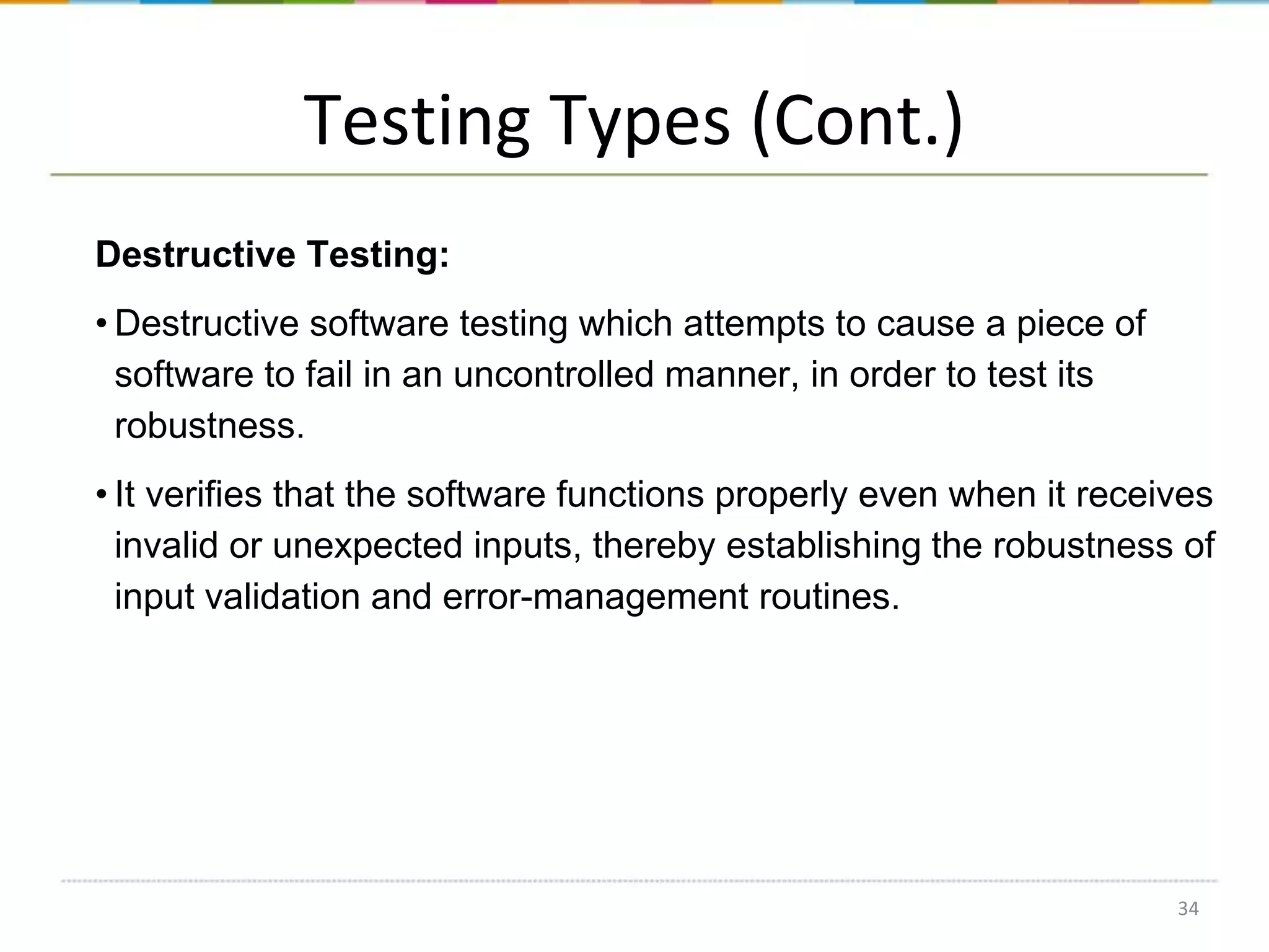 Testing Types (Cont.)
Destructive Testing:
• Destructive software testing which attempts to cause a piece of
software to fail in an uncontrolled manner, in order to test its
robustness.
• It verifies that the software functions properly even when it receives
invalid or unexpected inputs, thereby establishing the robustness of
input validation and error-management routines.

34

 