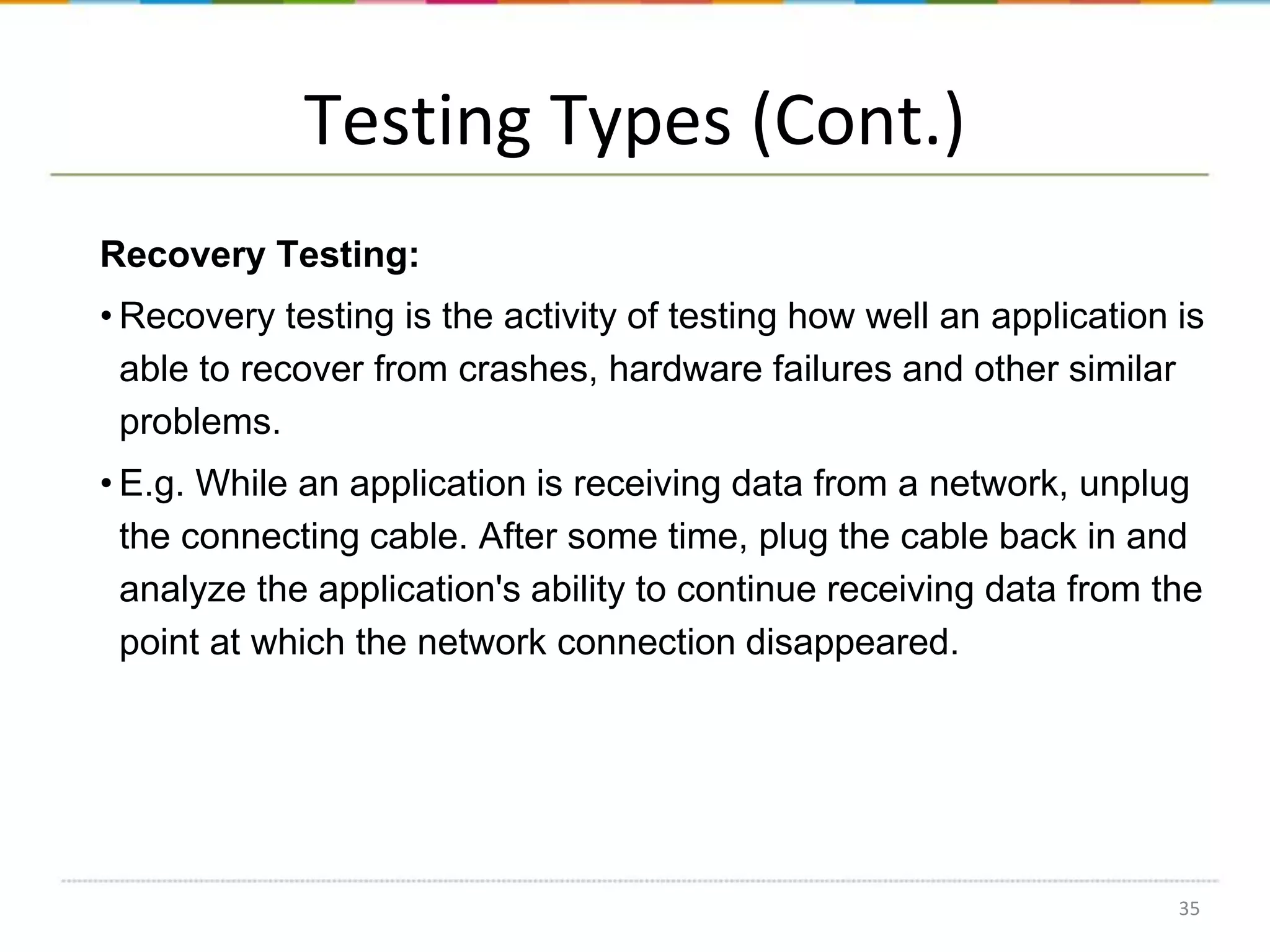 Testing Types (Cont.)
Recovery Testing:
• Recovery testing is the activity of testing how well an application is
able to recover from crashes, hardware failures and other similar
problems.
• E.g. While an application is receiving data from a network, unplug
the connecting cable. After some time, plug the cable back in and
analyze the application's ability to continue receiving data from the
point at which the network connection disappeared.

35

 
