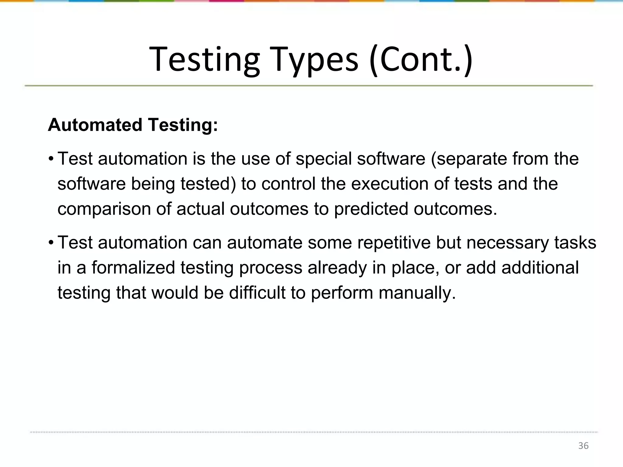 Testing Types (Cont.)
Automated Testing:
• Test automation is the use of special software (separate from the
software being tested) to control the execution of tests and the
comparison of actual outcomes to predicted outcomes.
• Test automation can automate some repetitive but necessary tasks
in a formalized testing process already in place, or add additional
testing that would be difficult to perform manually.

36

 