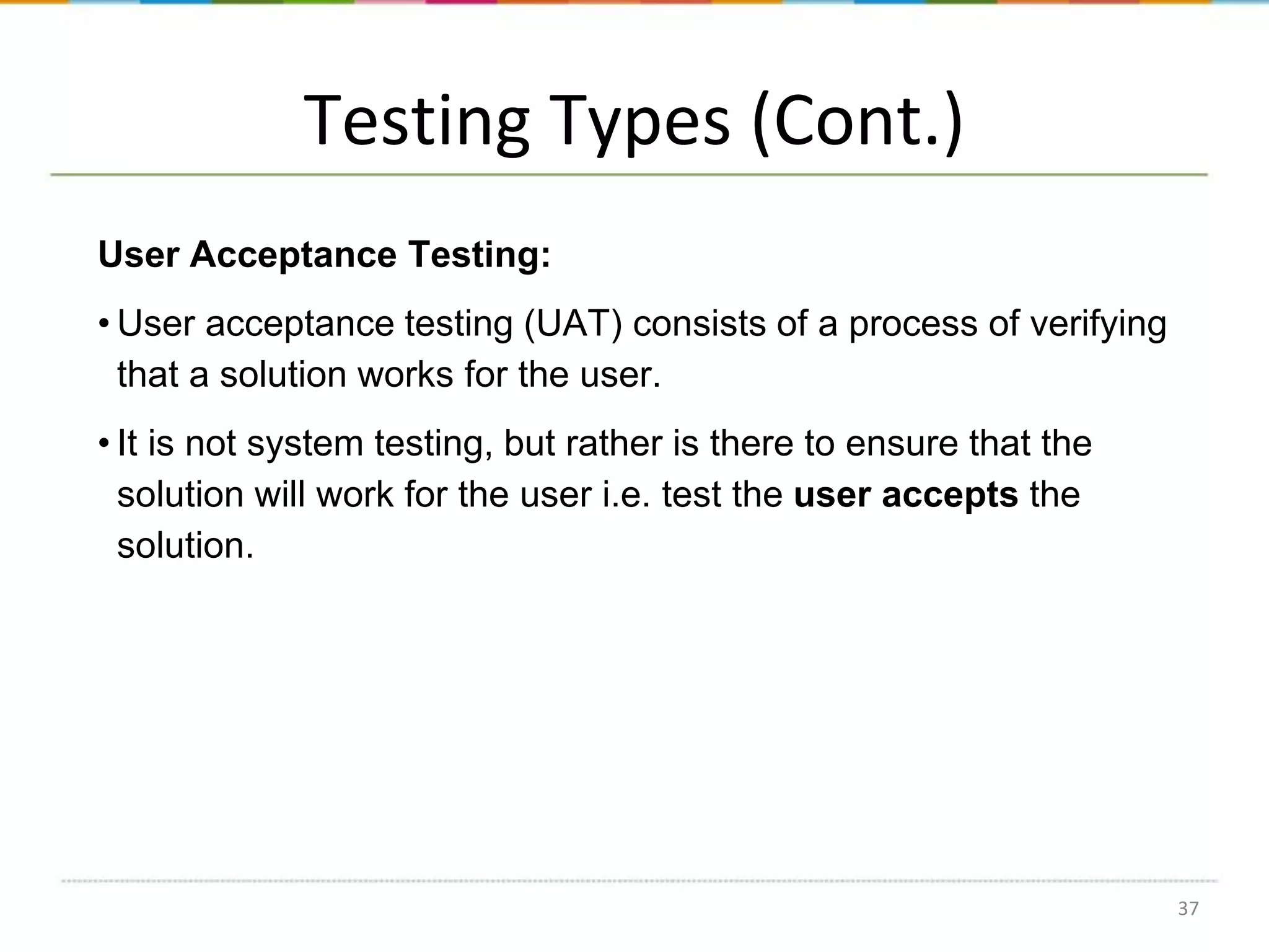 Testing Types (Cont.)
User Acceptance Testing:
• User acceptance testing (UAT) consists of a process of verifying
that a solution works for the user.

• It is not system testing, but rather is there to ensure that the
solution will work for the user i.e. test the user accepts the
solution.

37

 