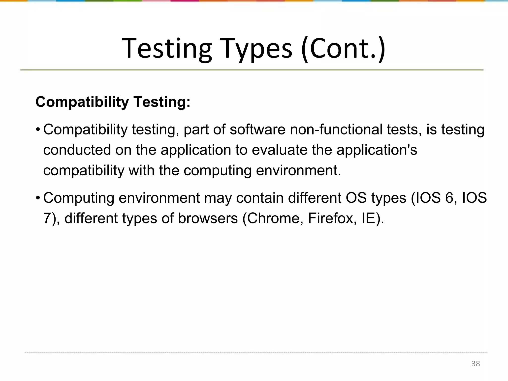 Testing Types (Cont.)
Compatibility Testing:
• Compatibility testing, part of software non-functional tests, is testing
conducted on the application to evaluate the application's
compatibility with the computing environment.
• Computing environment may contain different OS types (IOS 6, IOS
7), different types of browsers (Chrome, Firefox, IE).

38

 