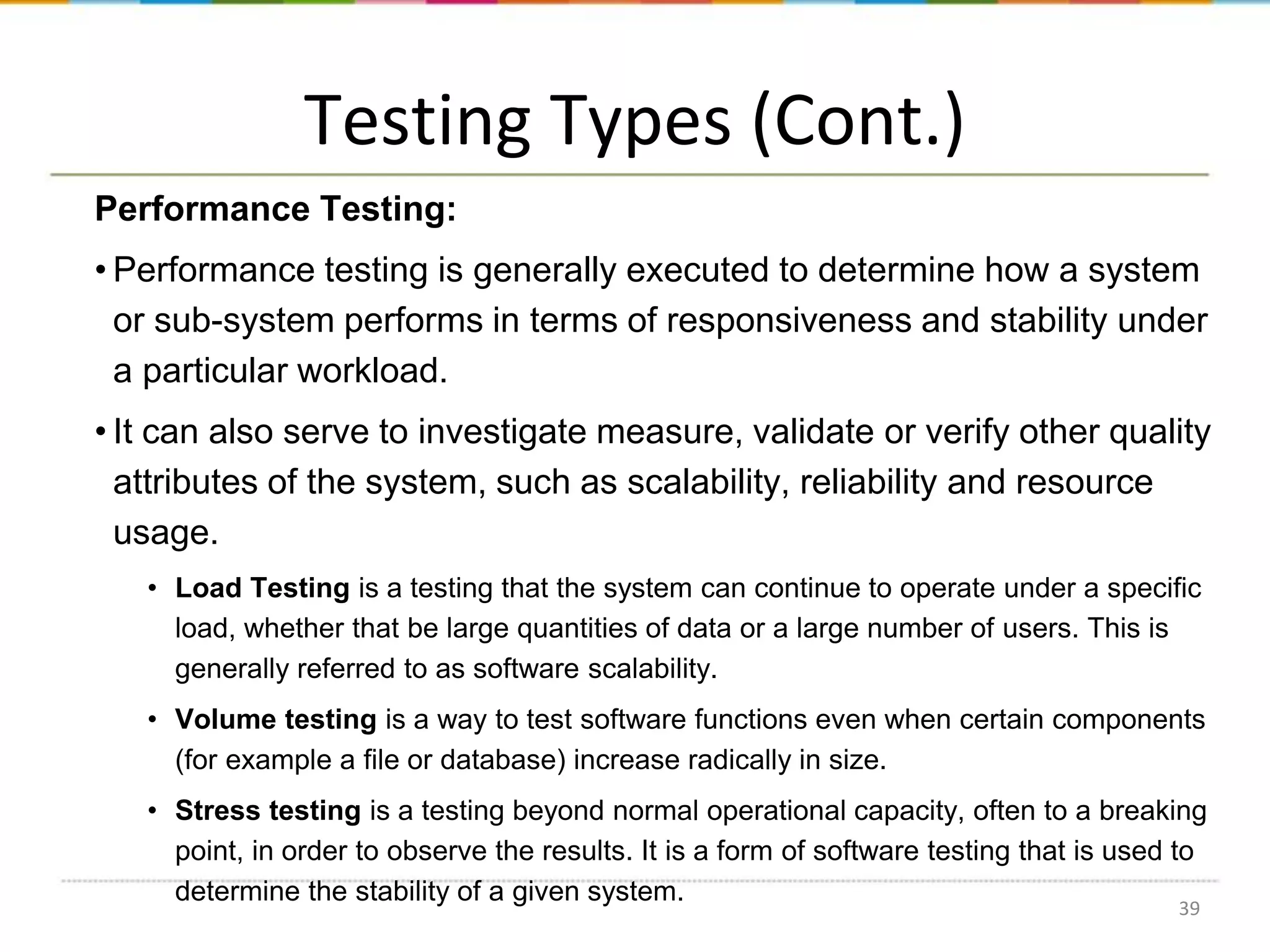 Testing Types (Cont.)
Performance Testing:
• Performance testing is generally executed to determine how a system
or sub-system performs in terms of responsiveness and stability under
a particular workload.
• It can also serve to investigate measure, validate or verify other quality
attributes of the system, such as scalability, reliability and resource
usage.
• Load Testing is a testing that the system can continue to operate under a specific
load, whether that be large quantities of data or a large number of users. This is
generally referred to as software scalability.
• Volume testing is a way to test software functions even when certain components
(for example a file or database) increase radically in size.
• Stress testing is a testing beyond normal operational capacity, often to a breaking
point, in order to observe the results. It is a form of software testing that is used to
determine the stability of a given system.
39

 