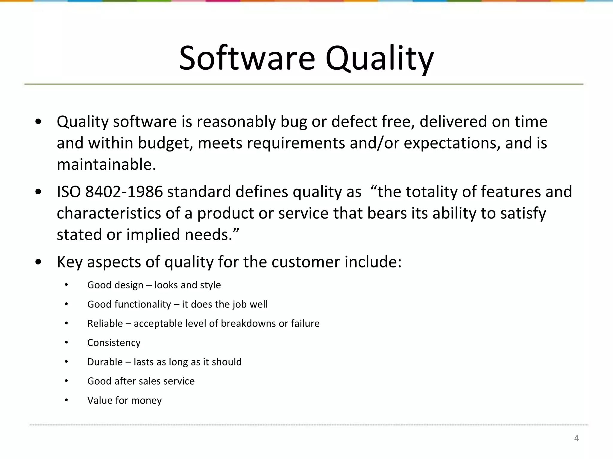 Software Quality
• Quality software is reasonably bug or defect free, delivered on time
and within budget, meets requirements and/or expectations, and is
maintainable.
• ISO 8402-1986 standard defines quality as “the totality of features and
characteristics of a product or service that bears its ability to satisfy
stated or implied needs.”
• Key aspects of quality for the customer include:
•

Good design – looks and style

•

Good functionality – it does the job well

•

Reliable – acceptable level of breakdowns or failure

•

Consistency

•

Durable – lasts as long as it should

•

Good after sales service

•

Value for money
4

 