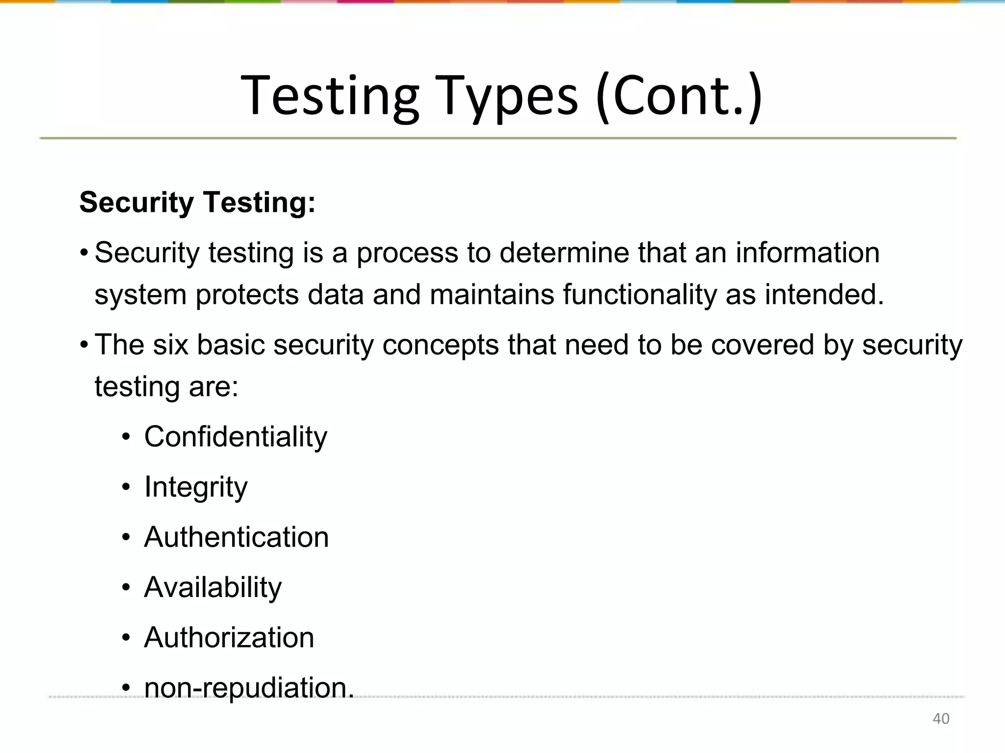 Testing Types (Cont.)
Security Testing:
• Security testing is a process to determine that an information
system protects data and maintains functionality as intended.

• The six basic security concepts that need to be covered by security
testing are:
• Confidentiality

• Integrity
• Authentication
• Availability

• Authorization
• non-repudiation.
40

 