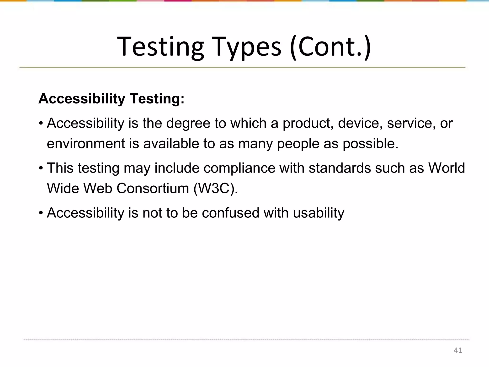 Testing Types (Cont.)
Accessibility Testing:
• Accessibility is the degree to which a product, device, service, or
environment is available to as many people as possible.

• This testing may include compliance with standards such as World
Wide Web Consortium (W3C).
• Accessibility is not to be confused with usability

41

 