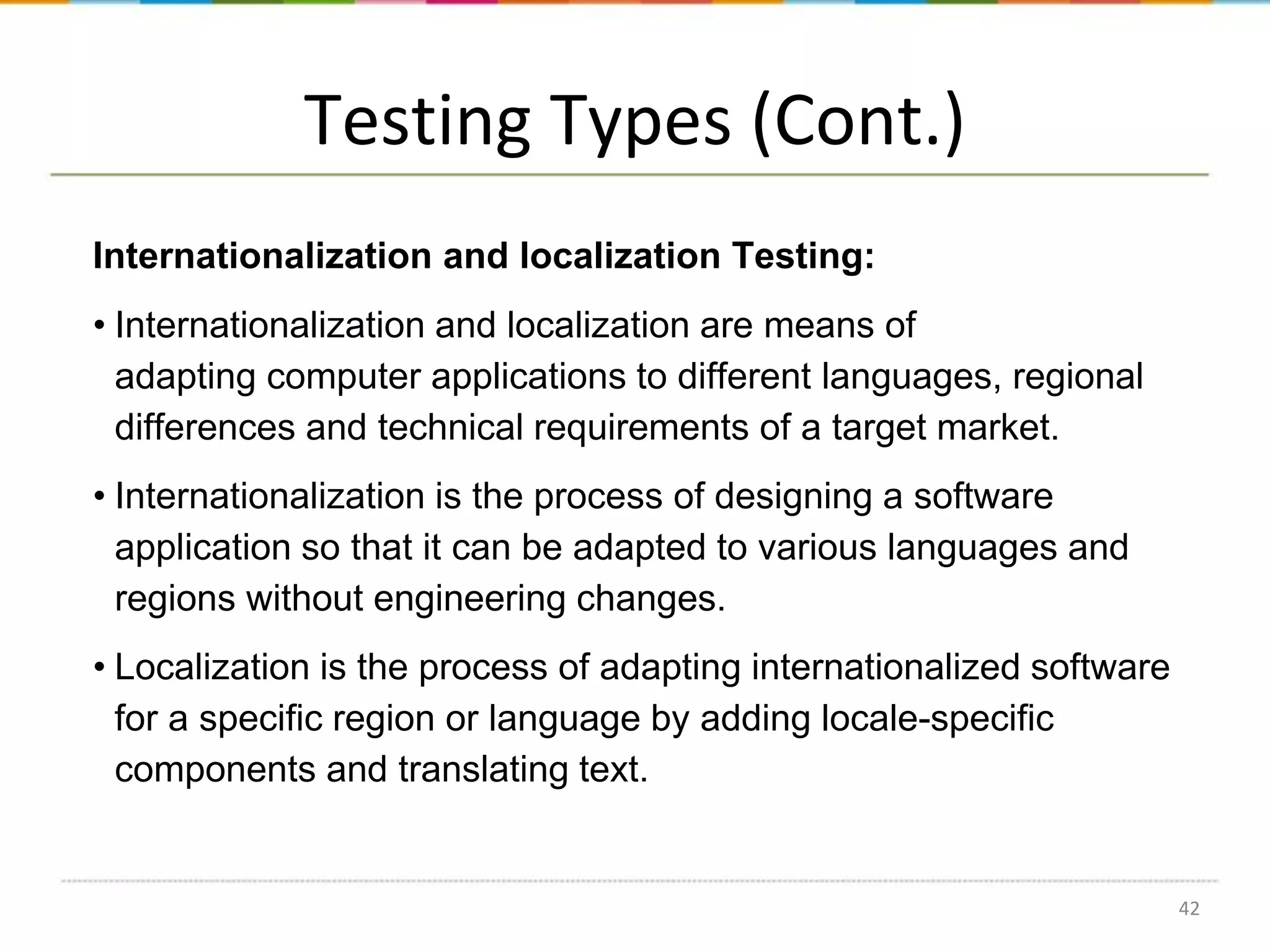 Testing Types (Cont.)
Internationalization and localization Testing:
• Internationalization and localization are means of
adapting computer applications to different languages, regional
differences and technical requirements of a target market.
• Internationalization is the process of designing a software
application so that it can be adapted to various languages and
regions without engineering changes.
• Localization is the process of adapting internationalized software
for a specific region or language by adding locale-specific
components and translating text.

42

 