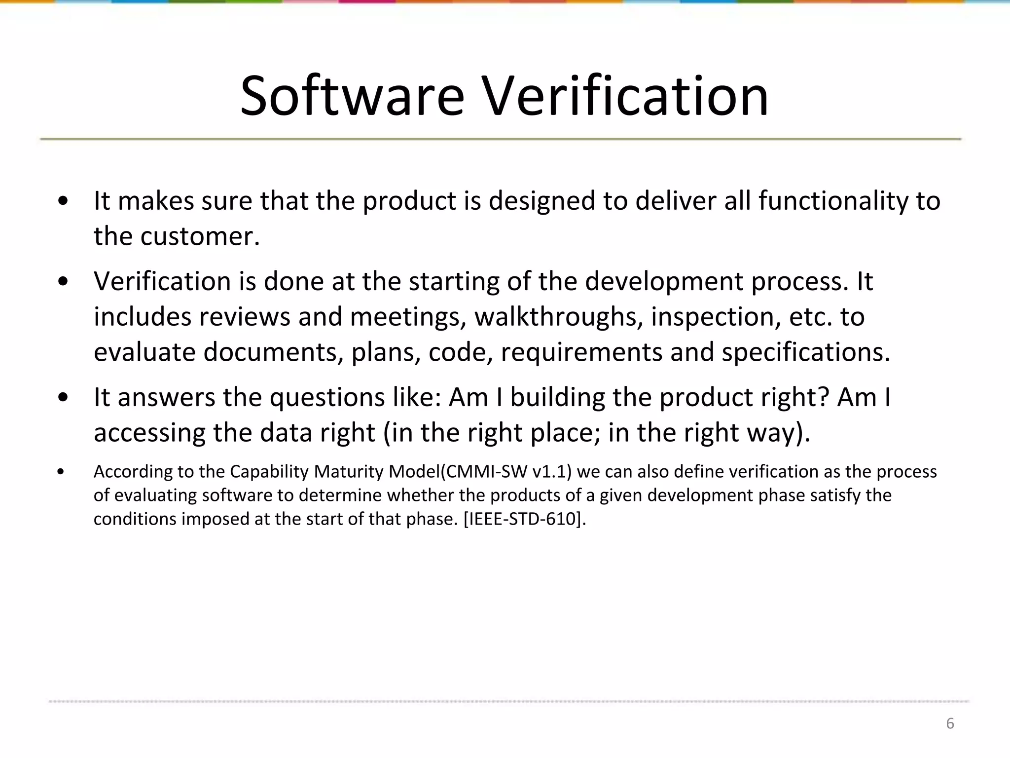 Software Verification
• It makes sure that the product is designed to deliver all functionality to
the customer.
• Verification is done at the starting of the development process. It
includes reviews and meetings, walkthroughs, inspection, etc. to
evaluate documents, plans, code, requirements and specifications.
• It answers the questions like: Am I building the product right? Am I
accessing the data right (in the right place; in the right way).
•

According to the Capability Maturity Model(CMMI-SW v1.1) we can also define verification as the process
of evaluating software to determine whether the products of a given development phase satisfy the
conditions imposed at the start of that phase. [IEEE-STD-610].

6

 