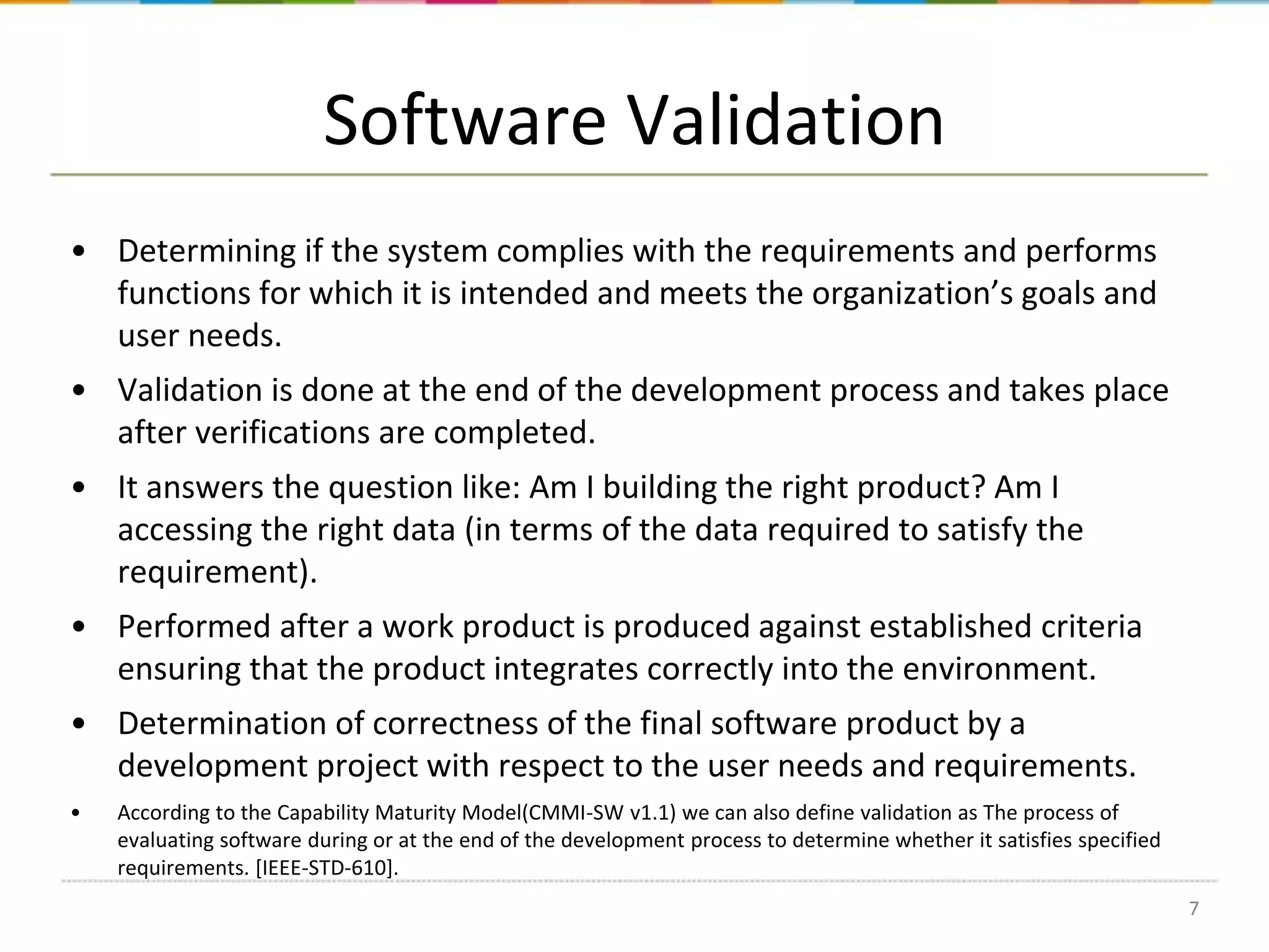 Software Validation
• Determining if the system complies with the requirements and performs
functions for which it is intended and meets the organization’s goals and
user needs.
• Validation is done at the end of the development process and takes place
after verifications are completed.
• It answers the question like: Am I building the right product? Am I
accessing the right data (in terms of the data required to satisfy the
requirement).

• Performed after a work product is produced against established criteria
ensuring that the product integrates correctly into the environment.
• Determination of correctness of the final software product by a
development project with respect to the user needs and requirements.
•

According to the Capability Maturity Model(CMMI-SW v1.1) we can also define validation as The process of
evaluating software during or at the end of the development process to determine whether it satisfies specified
requirements. [IEEE-STD-610].
7

 