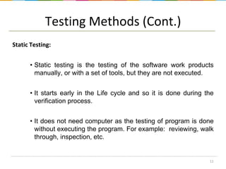 Testing Methods (Cont.)
Static Testing:
• Static testing is the testing of the software work products
manually, or with a set of tools, but they are not executed.
• It starts early in the Life cycle and so it is done during the
verification process.
• It does not need computer as the testing of program is done
without executing the program. For example: reviewing, walk
through, inspection, etc.

11

 