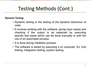 Testing Methods (Cont.)
Dynamic Testing:
• Dynamic testing is the testing of the dynamic behaviour of
code.
• It involves working with the software, giving input values and
checking if the output is as expected by executing
specific test cases which can be done manually or with the
use of an automated process.
• It is done during Validation process.
• The software is tested by executing it on computer. Ex: Unit
testing, integration testing, system testing.

12

 