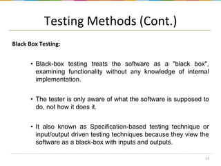 Testing Methods (Cont.)
Black Box Testing:
• Black-box testing treats the software as a "black box",
examining functionality without any knowledge of internal
implementation.
• The tester is only aware of what the software is supposed to
do, not how it does it.
• It also known as Specification-based testing technique or
input/output driven testing techniques because they view the
software as a black-box with inputs and outputs.
13

 