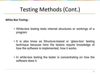 Testing Methods (Cont.)
White Box Testing:
• White-box testing tests internal structures or workings of a
program
• It is also know as Structure-based or ‘glass-box’ testing
technique because here the testers require knowledge of
how the software is implemented, how it works.
• In white-box testing the tester is concentrating on how the
software does it.

14

 