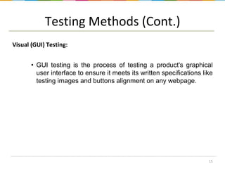 Testing Methods (Cont.)
Visual (GUI) Testing:
• GUI testing is the process of testing a product's graphical
user interface to ensure it meets its written specifications like
testing images and buttons alignment on any webpage.

15

 