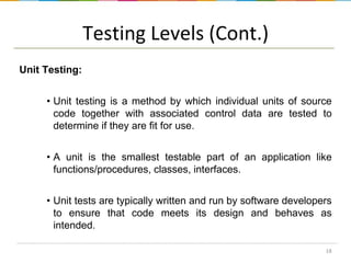 Testing Levels (Cont.)
Unit Testing:
• Unit testing is a method by which individual units of source
code together with associated control data are tested to
determine if they are fit for use.
• A unit is the smallest testable part of an application like
functions/procedures, classes, interfaces.
• Unit tests are typically written and run by software developers
to ensure that code meets its design and behaves as
intended.
18

 